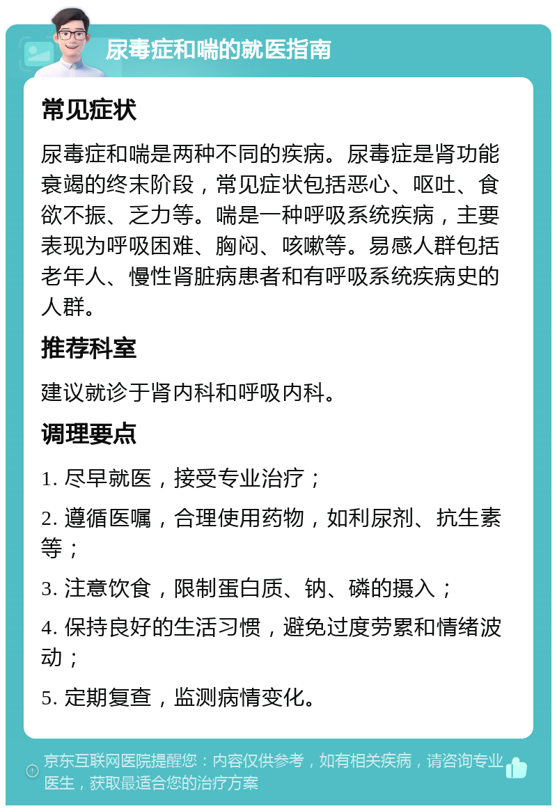 尿毒症和喘的就医指南 常见症状 尿毒症和喘是两种不同的疾病。尿毒症是肾功能衰竭的终末阶段，常见症状包括恶心、呕吐、食欲不振、乏力等。喘是一种呼吸系统疾病，主要表现为呼吸困难、胸闷、咳嗽等。易感人群包括老年人、慢性肾脏病患者和有呼吸系统疾病史的人群。 推荐科室 建议就诊于肾内科和呼吸内科。 调理要点 1. 尽早就医，接受专业治疗； 2. 遵循医嘱，合理使用药物，如利尿剂、抗生素等； 3. 注意饮食，限制蛋白质、钠、磷的摄入； 4. 保持良好的生活习惯，避免过度劳累和情绪波动； 5. 定期复查，监测病情变化。