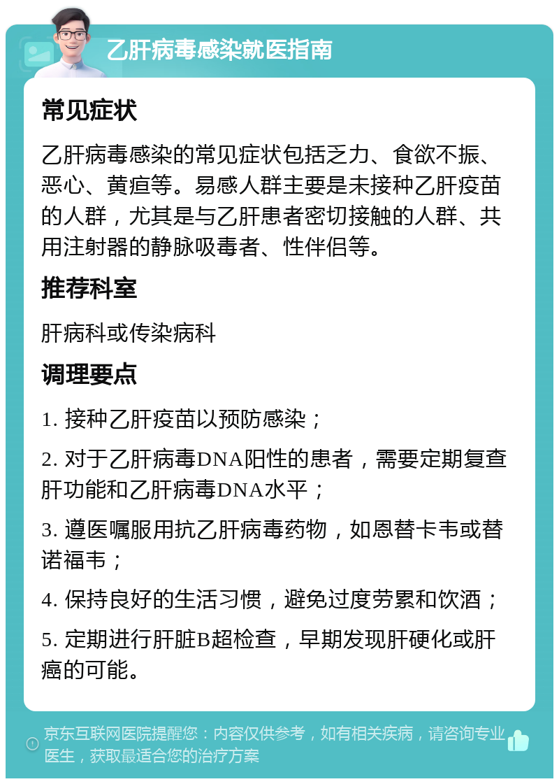 乙肝病毒感染就医指南 常见症状 乙肝病毒感染的常见症状包括乏力、食欲不振、恶心、黄疸等。易感人群主要是未接种乙肝疫苗的人群，尤其是与乙肝患者密切接触的人群、共用注射器的静脉吸毒者、性伴侣等。 推荐科室 肝病科或传染病科 调理要点 1. 接种乙肝疫苗以预防感染； 2. 对于乙肝病毒DNA阳性的患者，需要定期复查肝功能和乙肝病毒DNA水平； 3. 遵医嘱服用抗乙肝病毒药物，如恩替卡韦或替诺福韦； 4. 保持良好的生活习惯，避免过度劳累和饮酒； 5. 定期进行肝脏B超检查，早期发现肝硬化或肝癌的可能。