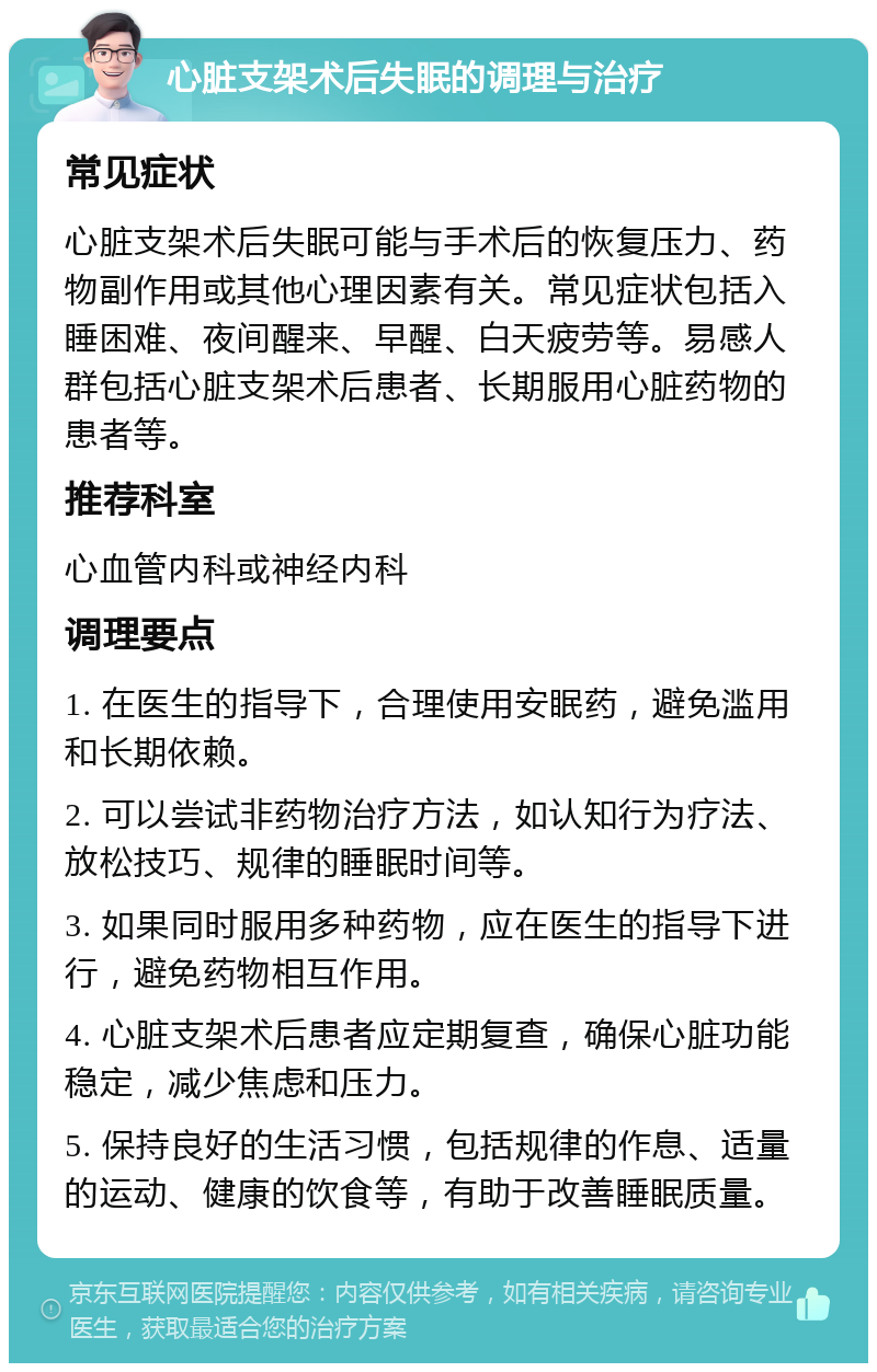 心脏支架术后失眠的调理与治疗 常见症状 心脏支架术后失眠可能与手术后的恢复压力、药物副作用或其他心理因素有关。常见症状包括入睡困难、夜间醒来、早醒、白天疲劳等。易感人群包括心脏支架术后患者、长期服用心脏药物的患者等。 推荐科室 心血管内科或神经内科 调理要点 1. 在医生的指导下，合理使用安眠药，避免滥用和长期依赖。 2. 可以尝试非药物治疗方法，如认知行为疗法、放松技巧、规律的睡眠时间等。 3. 如果同时服用多种药物，应在医生的指导下进行，避免药物相互作用。 4. 心脏支架术后患者应定期复查，确保心脏功能稳定，减少焦虑和压力。 5. 保持良好的生活习惯，包括规律的作息、适量的运动、健康的饮食等，有助于改善睡眠质量。