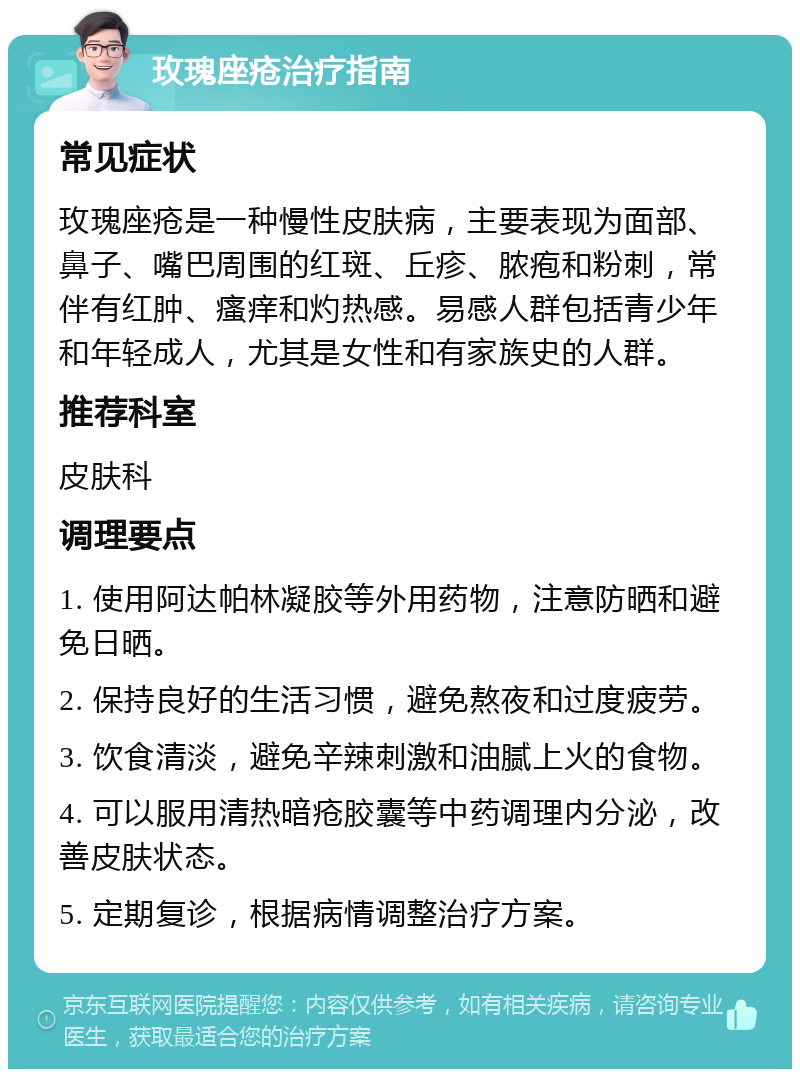 玫瑰座疮治疗指南 常见症状 玫瑰座疮是一种慢性皮肤病，主要表现为面部、鼻子、嘴巴周围的红斑、丘疹、脓疱和粉刺，常伴有红肿、瘙痒和灼热感。易感人群包括青少年和年轻成人，尤其是女性和有家族史的人群。 推荐科室 皮肤科 调理要点 1. 使用阿达帕林凝胶等外用药物，注意防晒和避免日晒。 2. 保持良好的生活习惯，避免熬夜和过度疲劳。 3. 饮食清淡，避免辛辣刺激和油腻上火的食物。 4. 可以服用清热暗疮胶囊等中药调理内分泌，改善皮肤状态。 5. 定期复诊，根据病情调整治疗方案。