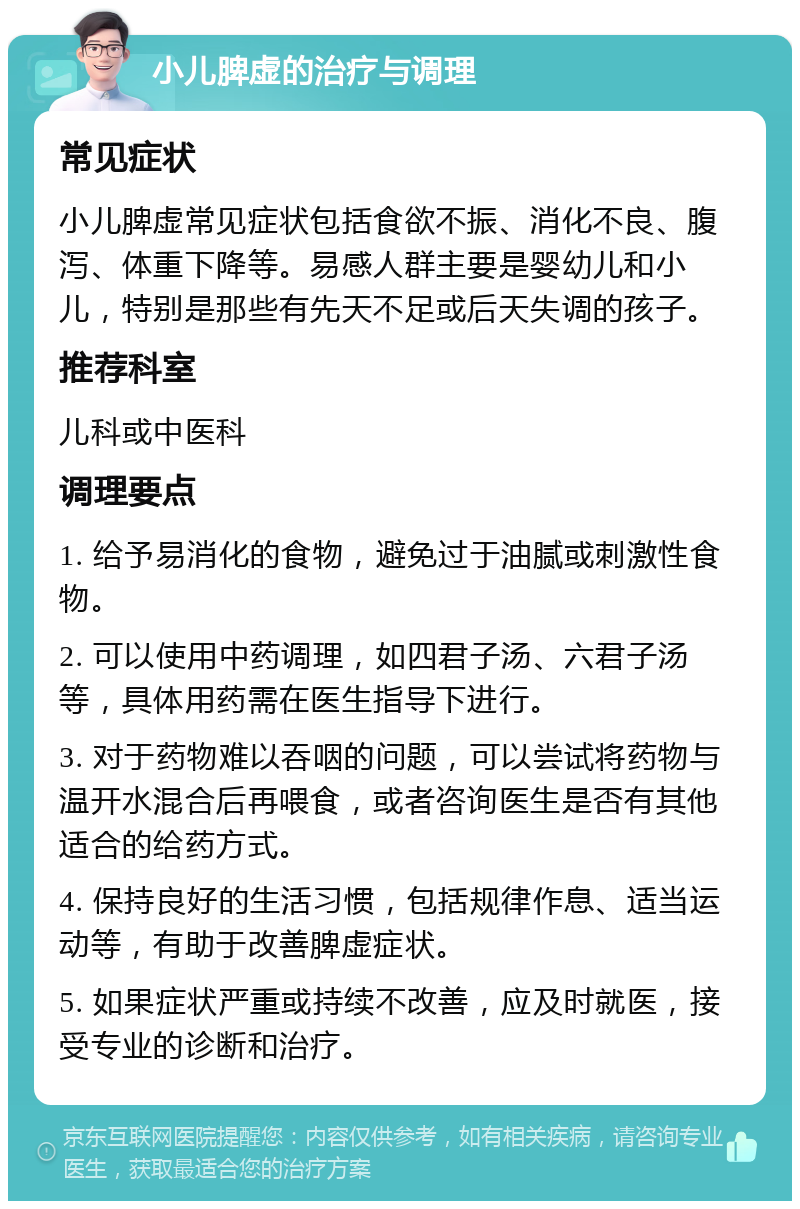 小儿脾虚的治疗与调理 常见症状 小儿脾虚常见症状包括食欲不振、消化不良、腹泻、体重下降等。易感人群主要是婴幼儿和小儿，特别是那些有先天不足或后天失调的孩子。 推荐科室 儿科或中医科 调理要点 1. 给予易消化的食物，避免过于油腻或刺激性食物。 2. 可以使用中药调理，如四君子汤、六君子汤等，具体用药需在医生指导下进行。 3. 对于药物难以吞咽的问题，可以尝试将药物与温开水混合后再喂食，或者咨询医生是否有其他适合的给药方式。 4. 保持良好的生活习惯，包括规律作息、适当运动等，有助于改善脾虚症状。 5. 如果症状严重或持续不改善，应及时就医，接受专业的诊断和治疗。