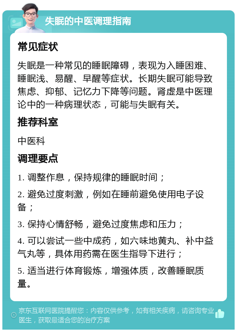 失眠的中医调理指南 常见症状 失眠是一种常见的睡眠障碍，表现为入睡困难、睡眠浅、易醒、早醒等症状。长期失眠可能导致焦虑、抑郁、记忆力下降等问题。肾虚是中医理论中的一种病理状态，可能与失眠有关。 推荐科室 中医科 调理要点 1. 调整作息，保持规律的睡眠时间； 2. 避免过度刺激，例如在睡前避免使用电子设备； 3. 保持心情舒畅，避免过度焦虑和压力； 4. 可以尝试一些中成药，如六味地黄丸、补中益气丸等，具体用药需在医生指导下进行； 5. 适当进行体育锻炼，增强体质，改善睡眠质量。