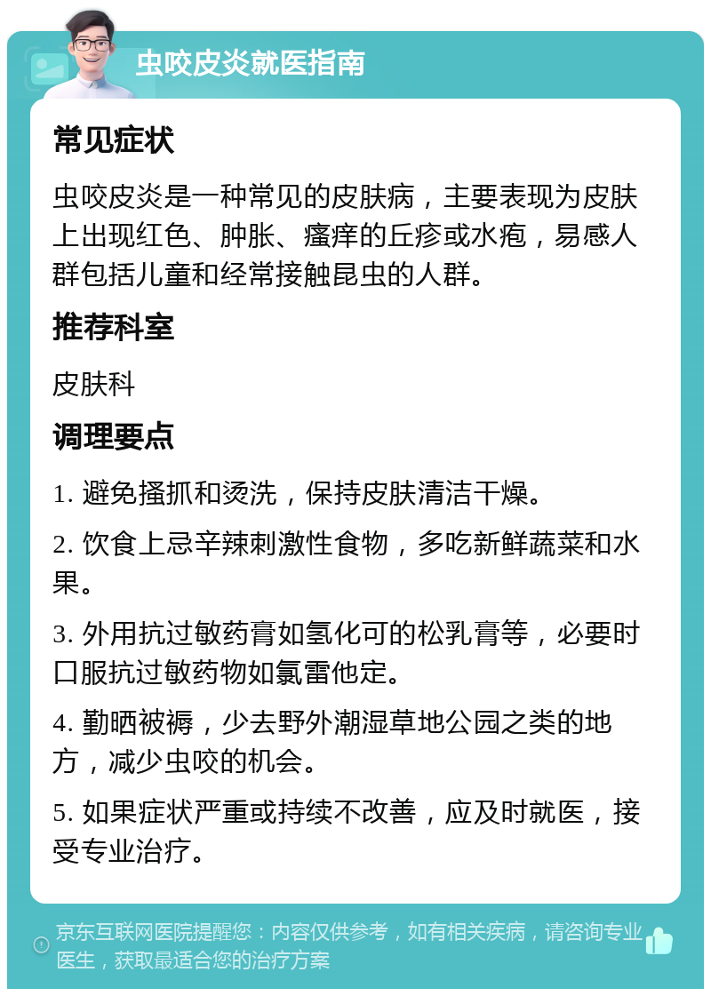 虫咬皮炎就医指南 常见症状 虫咬皮炎是一种常见的皮肤病，主要表现为皮肤上出现红色、肿胀、瘙痒的丘疹或水疱，易感人群包括儿童和经常接触昆虫的人群。 推荐科室 皮肤科 调理要点 1. 避免搔抓和烫洗，保持皮肤清洁干燥。 2. 饮食上忌辛辣刺激性食物，多吃新鲜蔬菜和水果。 3. 外用抗过敏药膏如氢化可的松乳膏等，必要时口服抗过敏药物如氯雷他定。 4. 勤晒被褥，少去野外潮湿草地公园之类的地方，减少虫咬的机会。 5. 如果症状严重或持续不改善，应及时就医，接受专业治疗。