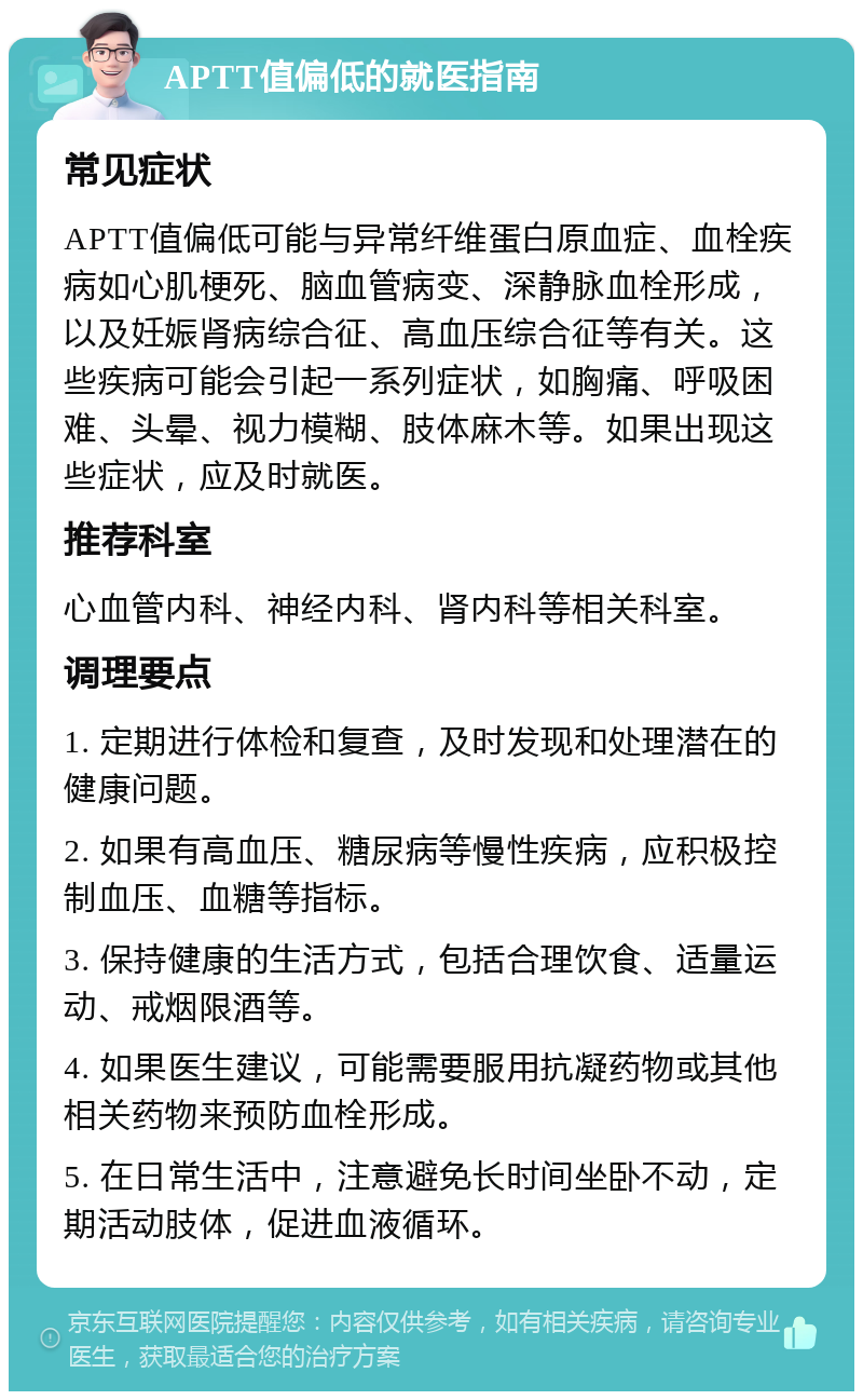 APTT值偏低的就医指南 常见症状 APTT值偏低可能与异常纤维蛋白原血症、血栓疾病如心肌梗死、脑血管病变、深静脉血栓形成，以及妊娠肾病综合征、高血压综合征等有关。这些疾病可能会引起一系列症状，如胸痛、呼吸困难、头晕、视力模糊、肢体麻木等。如果出现这些症状，应及时就医。 推荐科室 心血管内科、神经内科、肾内科等相关科室。 调理要点 1. 定期进行体检和复查，及时发现和处理潜在的健康问题。 2. 如果有高血压、糖尿病等慢性疾病，应积极控制血压、血糖等指标。 3. 保持健康的生活方式，包括合理饮食、适量运动、戒烟限酒等。 4. 如果医生建议，可能需要服用抗凝药物或其他相关药物来预防血栓形成。 5. 在日常生活中，注意避免长时间坐卧不动，定期活动肢体，促进血液循环。