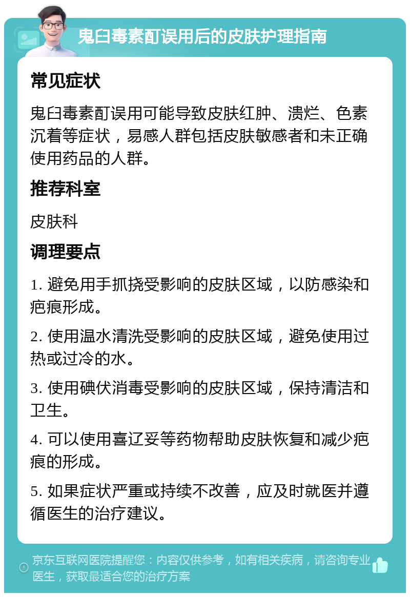 鬼臼毒素酊误用后的皮肤护理指南 常见症状 鬼臼毒素酊误用可能导致皮肤红肿、溃烂、色素沉着等症状，易感人群包括皮肤敏感者和未正确使用药品的人群。 推荐科室 皮肤科 调理要点 1. 避免用手抓挠受影响的皮肤区域，以防感染和疤痕形成。 2. 使用温水清洗受影响的皮肤区域，避免使用过热或过冷的水。 3. 使用碘伏消毒受影响的皮肤区域，保持清洁和卫生。 4. 可以使用喜辽妥等药物帮助皮肤恢复和减少疤痕的形成。 5. 如果症状严重或持续不改善，应及时就医并遵循医生的治疗建议。