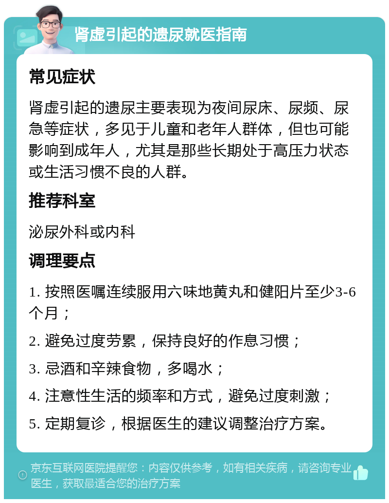 肾虚引起的遗尿就医指南 常见症状 肾虚引起的遗尿主要表现为夜间尿床、尿频、尿急等症状，多见于儿童和老年人群体，但也可能影响到成年人，尤其是那些长期处于高压力状态或生活习惯不良的人群。 推荐科室 泌尿外科或内科 调理要点 1. 按照医嘱连续服用六味地黄丸和健阳片至少3-6个月； 2. 避免过度劳累，保持良好的作息习惯； 3. 忌酒和辛辣食物，多喝水； 4. 注意性生活的频率和方式，避免过度刺激； 5. 定期复诊，根据医生的建议调整治疗方案。