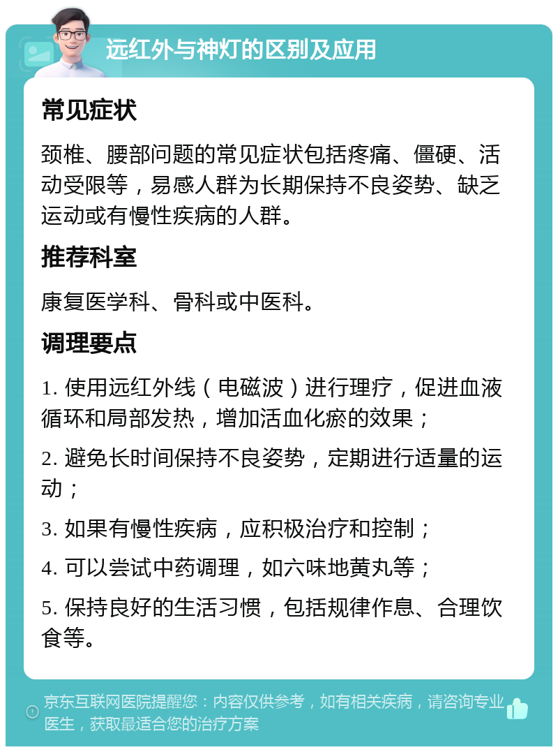 远红外与神灯的区别及应用 常见症状 颈椎、腰部问题的常见症状包括疼痛、僵硬、活动受限等，易感人群为长期保持不良姿势、缺乏运动或有慢性疾病的人群。 推荐科室 康复医学科、骨科或中医科。 调理要点 1. 使用远红外线（电磁波）进行理疗，促进血液循环和局部发热，增加活血化瘀的效果； 2. 避免长时间保持不良姿势，定期进行适量的运动； 3. 如果有慢性疾病，应积极治疗和控制； 4. 可以尝试中药调理，如六味地黄丸等； 5. 保持良好的生活习惯，包括规律作息、合理饮食等。