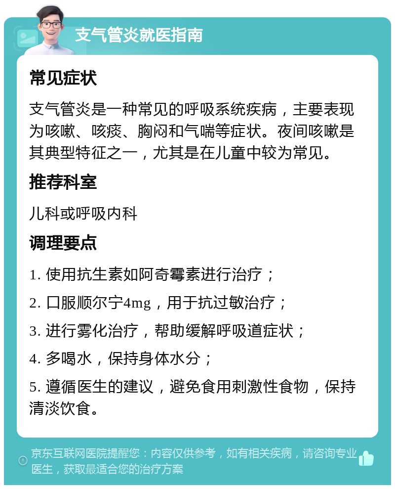 支气管炎就医指南 常见症状 支气管炎是一种常见的呼吸系统疾病，主要表现为咳嗽、咳痰、胸闷和气喘等症状。夜间咳嗽是其典型特征之一，尤其是在儿童中较为常见。 推荐科室 儿科或呼吸内科 调理要点 1. 使用抗生素如阿奇霉素进行治疗； 2. 口服顺尔宁4mg，用于抗过敏治疗； 3. 进行雾化治疗，帮助缓解呼吸道症状； 4. 多喝水，保持身体水分； 5. 遵循医生的建议，避免食用刺激性食物，保持清淡饮食。