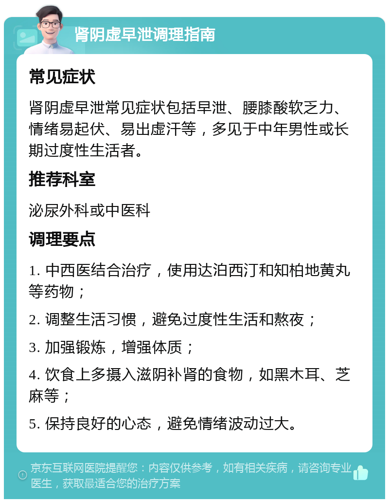 肾阴虚早泄调理指南 常见症状 肾阴虚早泄常见症状包括早泄、腰膝酸软乏力、情绪易起伏、易出虚汗等，多见于中年男性或长期过度性生活者。 推荐科室 泌尿外科或中医科 调理要点 1. 中西医结合治疗，使用达泊西汀和知柏地黄丸等药物； 2. 调整生活习惯，避免过度性生活和熬夜； 3. 加强锻炼，增强体质； 4. 饮食上多摄入滋阴补肾的食物，如黑木耳、芝麻等； 5. 保持良好的心态，避免情绪波动过大。