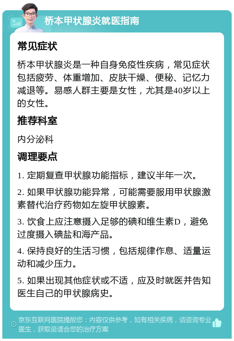 桥本甲状腺炎就医指南 常见症状 桥本甲状腺炎是一种自身免疫性疾病，常见症状包括疲劳、体重增加、皮肤干燥、便秘、记忆力减退等。易感人群主要是女性，尤其是40岁以上的女性。 推荐科室 内分泌科 调理要点 1. 定期复查甲状腺功能指标，建议半年一次。 2. 如果甲状腺功能异常，可能需要服用甲状腺激素替代治疗药物如左旋甲状腺素。 3. 饮食上应注意摄入足够的碘和维生素D，避免过度摄入碘盐和海产品。 4. 保持良好的生活习惯，包括规律作息、适量运动和减少压力。 5. 如果出现其他症状或不适，应及时就医并告知医生自己的甲状腺病史。