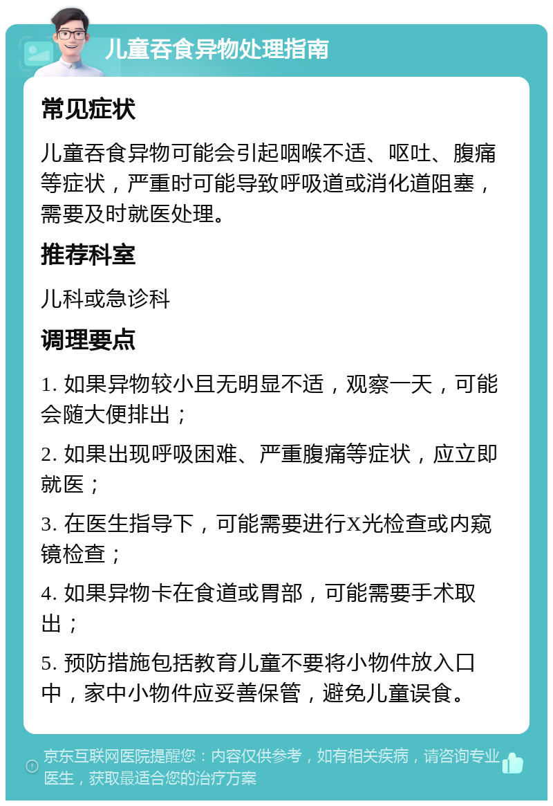 儿童吞食异物处理指南 常见症状 儿童吞食异物可能会引起咽喉不适、呕吐、腹痛等症状，严重时可能导致呼吸道或消化道阻塞，需要及时就医处理。 推荐科室 儿科或急诊科 调理要点 1. 如果异物较小且无明显不适，观察一天，可能会随大便排出； 2. 如果出现呼吸困难、严重腹痛等症状，应立即就医； 3. 在医生指导下，可能需要进行X光检查或内窥镜检查； 4. 如果异物卡在食道或胃部，可能需要手术取出； 5. 预防措施包括教育儿童不要将小物件放入口中，家中小物件应妥善保管，避免儿童误食。