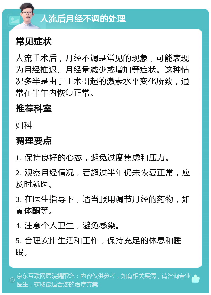 人流后月经不调的处理 常见症状 人流手术后，月经不调是常见的现象，可能表现为月经推迟、月经量减少或增加等症状。这种情况多半是由于手术引起的激素水平变化所致，通常在半年内恢复正常。 推荐科室 妇科 调理要点 1. 保持良好的心态，避免过度焦虑和压力。 2. 观察月经情况，若超过半年仍未恢复正常，应及时就医。 3. 在医生指导下，适当服用调节月经的药物，如黄体酮等。 4. 注意个人卫生，避免感染。 5. 合理安排生活和工作，保持充足的休息和睡眠。