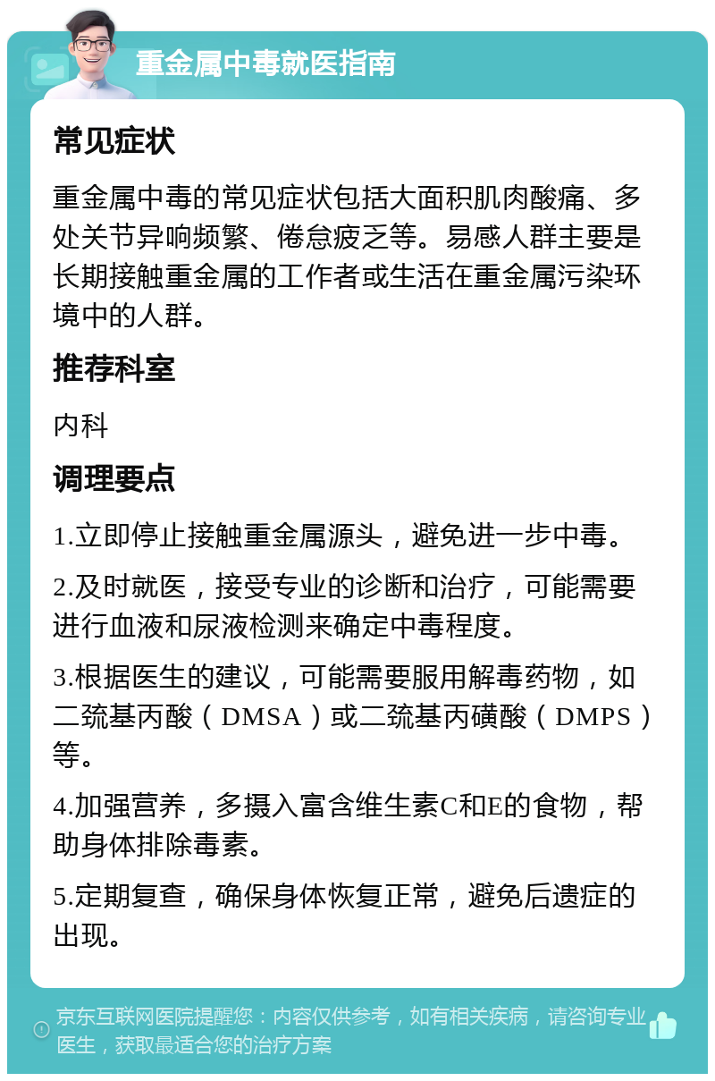 重金属中毒就医指南 常见症状 重金属中毒的常见症状包括大面积肌肉酸痛、多处关节异响频繁、倦怠疲乏等。易感人群主要是长期接触重金属的工作者或生活在重金属污染环境中的人群。 推荐科室 内科 调理要点 1.立即停止接触重金属源头，避免进一步中毒。 2.及时就医，接受专业的诊断和治疗，可能需要进行血液和尿液检测来确定中毒程度。 3.根据医生的建议，可能需要服用解毒药物，如二巯基丙酸（DMSA）或二巯基丙磺酸（DMPS）等。 4.加强营养，多摄入富含维生素C和E的食物，帮助身体排除毒素。 5.定期复查，确保身体恢复正常，避免后遗症的出现。