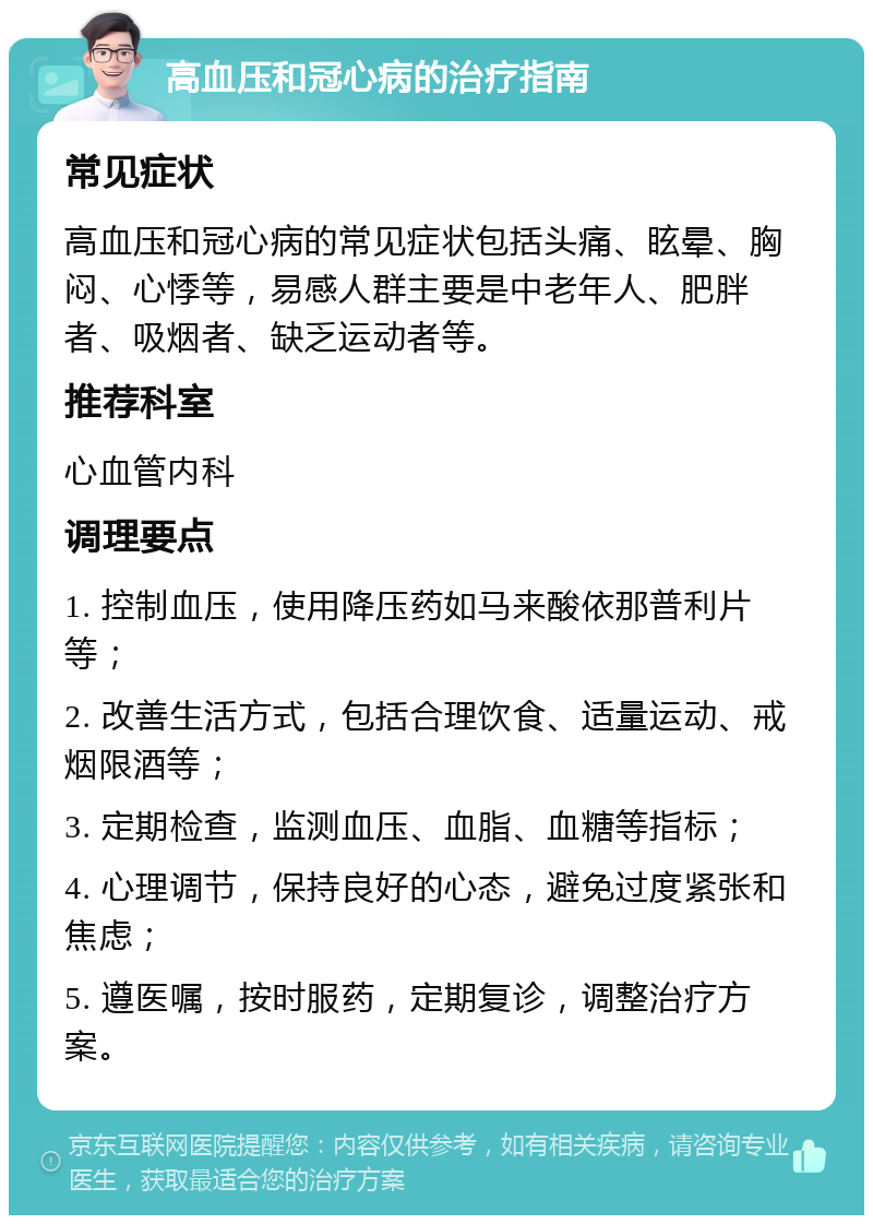 高血压和冠心病的治疗指南 常见症状 高血压和冠心病的常见症状包括头痛、眩晕、胸闷、心悸等，易感人群主要是中老年人、肥胖者、吸烟者、缺乏运动者等。 推荐科室 心血管内科 调理要点 1. 控制血压，使用降压药如马来酸依那普利片等； 2. 改善生活方式，包括合理饮食、适量运动、戒烟限酒等； 3. 定期检查，监测血压、血脂、血糖等指标； 4. 心理调节，保持良好的心态，避免过度紧张和焦虑； 5. 遵医嘱，按时服药，定期复诊，调整治疗方案。