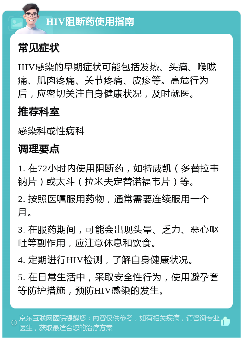 HIV阻断药使用指南 常见症状 HIV感染的早期症状可能包括发热、头痛、喉咙痛、肌肉疼痛、关节疼痛、皮疹等。高危行为后，应密切关注自身健康状况，及时就医。 推荐科室 感染科或性病科 调理要点 1. 在72小时内使用阻断药，如特威凯（多替拉韦钠片）或太斗（拉米夫定替诺福韦片）等。 2. 按照医嘱服用药物，通常需要连续服用一个月。 3. 在服药期间，可能会出现头晕、乏力、恶心呕吐等副作用，应注意休息和饮食。 4. 定期进行HIV检测，了解自身健康状况。 5. 在日常生活中，采取安全性行为，使用避孕套等防护措施，预防HIV感染的发生。