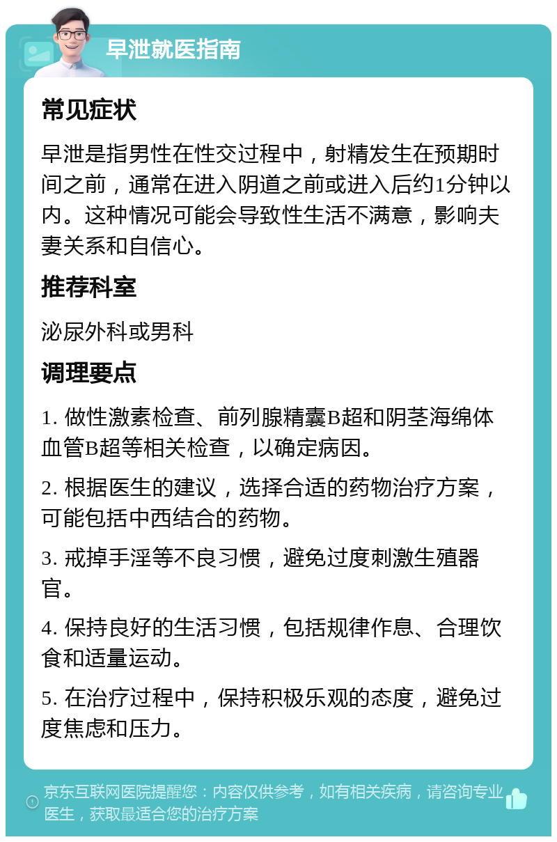 早泄就医指南 常见症状 早泄是指男性在性交过程中，射精发生在预期时间之前，通常在进入阴道之前或进入后约1分钟以内。这种情况可能会导致性生活不满意，影响夫妻关系和自信心。 推荐科室 泌尿外科或男科 调理要点 1. 做性激素检查、前列腺精囊B超和阴茎海绵体血管B超等相关检查，以确定病因。 2. 根据医生的建议，选择合适的药物治疗方案，可能包括中西结合的药物。 3. 戒掉手淫等不良习惯，避免过度刺激生殖器官。 4. 保持良好的生活习惯，包括规律作息、合理饮食和适量运动。 5. 在治疗过程中，保持积极乐观的态度，避免过度焦虑和压力。