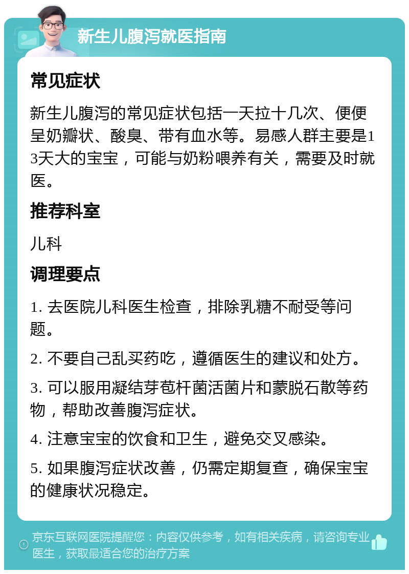 新生儿腹泻就医指南 常见症状 新生儿腹泻的常见症状包括一天拉十几次、便便呈奶瓣状、酸臭、带有血水等。易感人群主要是13天大的宝宝，可能与奶粉喂养有关，需要及时就医。 推荐科室 儿科 调理要点 1. 去医院儿科医生检查，排除乳糖不耐受等问题。 2. 不要自己乱买药吃，遵循医生的建议和处方。 3. 可以服用凝结芽苞杆菌活菌片和蒙脱石散等药物，帮助改善腹泻症状。 4. 注意宝宝的饮食和卫生，避免交叉感染。 5. 如果腹泻症状改善，仍需定期复查，确保宝宝的健康状况稳定。