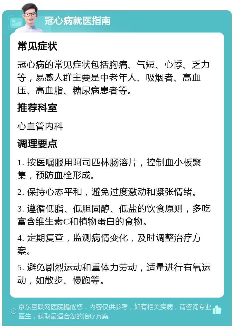 冠心病就医指南 常见症状 冠心病的常见症状包括胸痛、气短、心悸、乏力等，易感人群主要是中老年人、吸烟者、高血压、高血脂、糖尿病患者等。 推荐科室 心血管内科 调理要点 1. 按医嘱服用阿司匹林肠溶片，控制血小板聚集，预防血栓形成。 2. 保持心态平和，避免过度激动和紧张情绪。 3. 遵循低脂、低胆固醇、低盐的饮食原则，多吃富含维生素C和植物蛋白的食物。 4. 定期复查，监测病情变化，及时调整治疗方案。 5. 避免剧烈运动和重体力劳动，适量进行有氧运动，如散步、慢跑等。