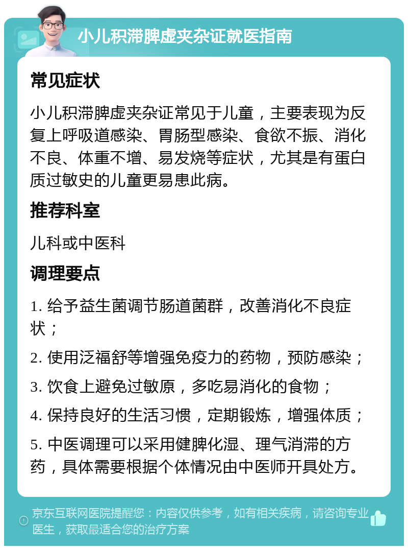 小儿积滞脾虚夹杂证就医指南 常见症状 小儿积滞脾虚夹杂证常见于儿童，主要表现为反复上呼吸道感染、胃肠型感染、食欲不振、消化不良、体重不增、易发烧等症状，尤其是有蛋白质过敏史的儿童更易患此病。 推荐科室 儿科或中医科 调理要点 1. 给予益生菌调节肠道菌群，改善消化不良症状； 2. 使用泛福舒等增强免疫力的药物，预防感染； 3. 饮食上避免过敏原，多吃易消化的食物； 4. 保持良好的生活习惯，定期锻炼，增强体质； 5. 中医调理可以采用健脾化湿、理气消滞的方药，具体需要根据个体情况由中医师开具处方。