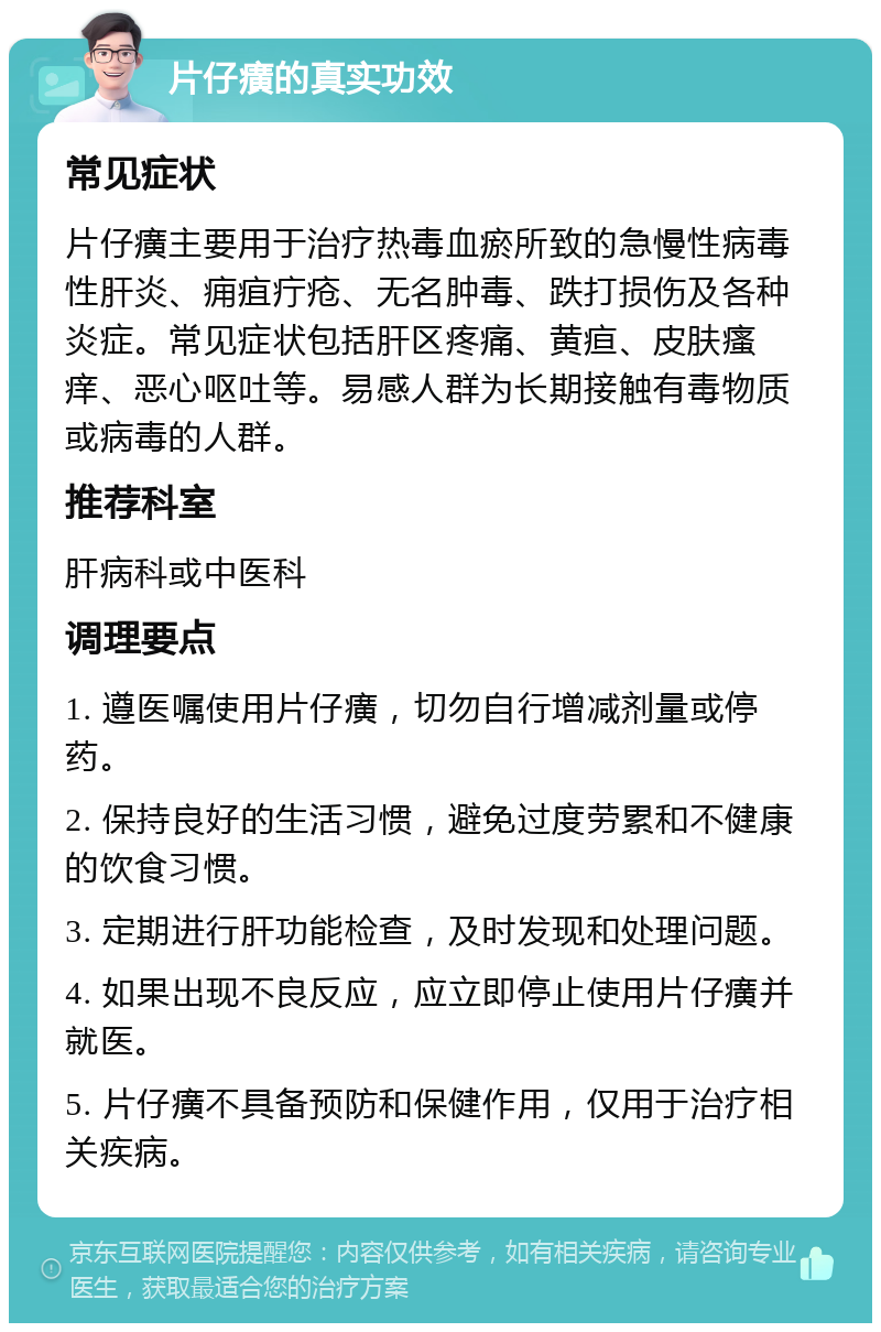 片仔癀的真实功效 常见症状 片仔癀主要用于治疗热毒血瘀所致的急慢性病毒性肝炎、痈疽疔疮、无名肿毒、跌打损伤及各种炎症。常见症状包括肝区疼痛、黄疸、皮肤瘙痒、恶心呕吐等。易感人群为长期接触有毒物质或病毒的人群。 推荐科室 肝病科或中医科 调理要点 1. 遵医嘱使用片仔癀，切勿自行增减剂量或停药。 2. 保持良好的生活习惯，避免过度劳累和不健康的饮食习惯。 3. 定期进行肝功能检查，及时发现和处理问题。 4. 如果出现不良反应，应立即停止使用片仔癀并就医。 5. 片仔癀不具备预防和保健作用，仅用于治疗相关疾病。