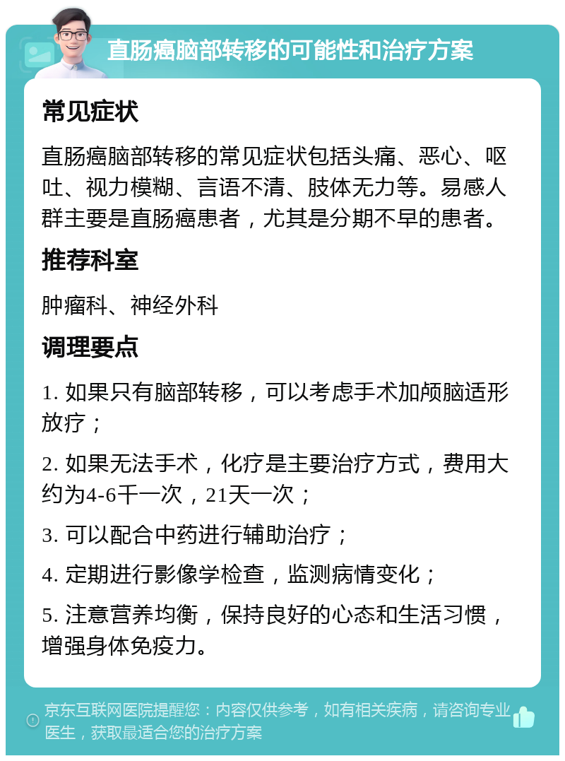 直肠癌脑部转移的可能性和治疗方案 常见症状 直肠癌脑部转移的常见症状包括头痛、恶心、呕吐、视力模糊、言语不清、肢体无力等。易感人群主要是直肠癌患者，尤其是分期不早的患者。 推荐科室 肿瘤科、神经外科 调理要点 1. 如果只有脑部转移，可以考虑手术加颅脑适形放疗； 2. 如果无法手术，化疗是主要治疗方式，费用大约为4-6千一次，21天一次； 3. 可以配合中药进行辅助治疗； 4. 定期进行影像学检查，监测病情变化； 5. 注意营养均衡，保持良好的心态和生活习惯，增强身体免疫力。