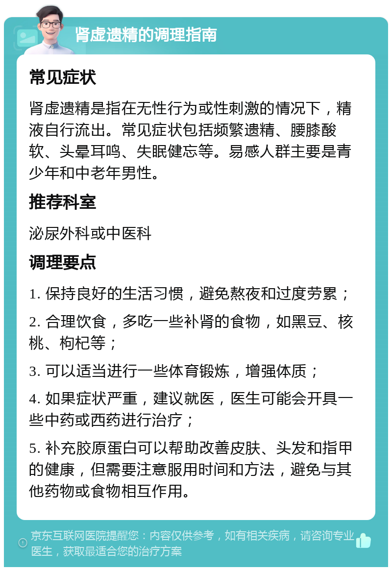 肾虚遗精的调理指南 常见症状 肾虚遗精是指在无性行为或性刺激的情况下，精液自行流出。常见症状包括频繁遗精、腰膝酸软、头晕耳鸣、失眠健忘等。易感人群主要是青少年和中老年男性。 推荐科室 泌尿外科或中医科 调理要点 1. 保持良好的生活习惯，避免熬夜和过度劳累； 2. 合理饮食，多吃一些补肾的食物，如黑豆、核桃、枸杞等； 3. 可以适当进行一些体育锻炼，增强体质； 4. 如果症状严重，建议就医，医生可能会开具一些中药或西药进行治疗； 5. 补充胶原蛋白可以帮助改善皮肤、头发和指甲的健康，但需要注意服用时间和方法，避免与其他药物或食物相互作用。