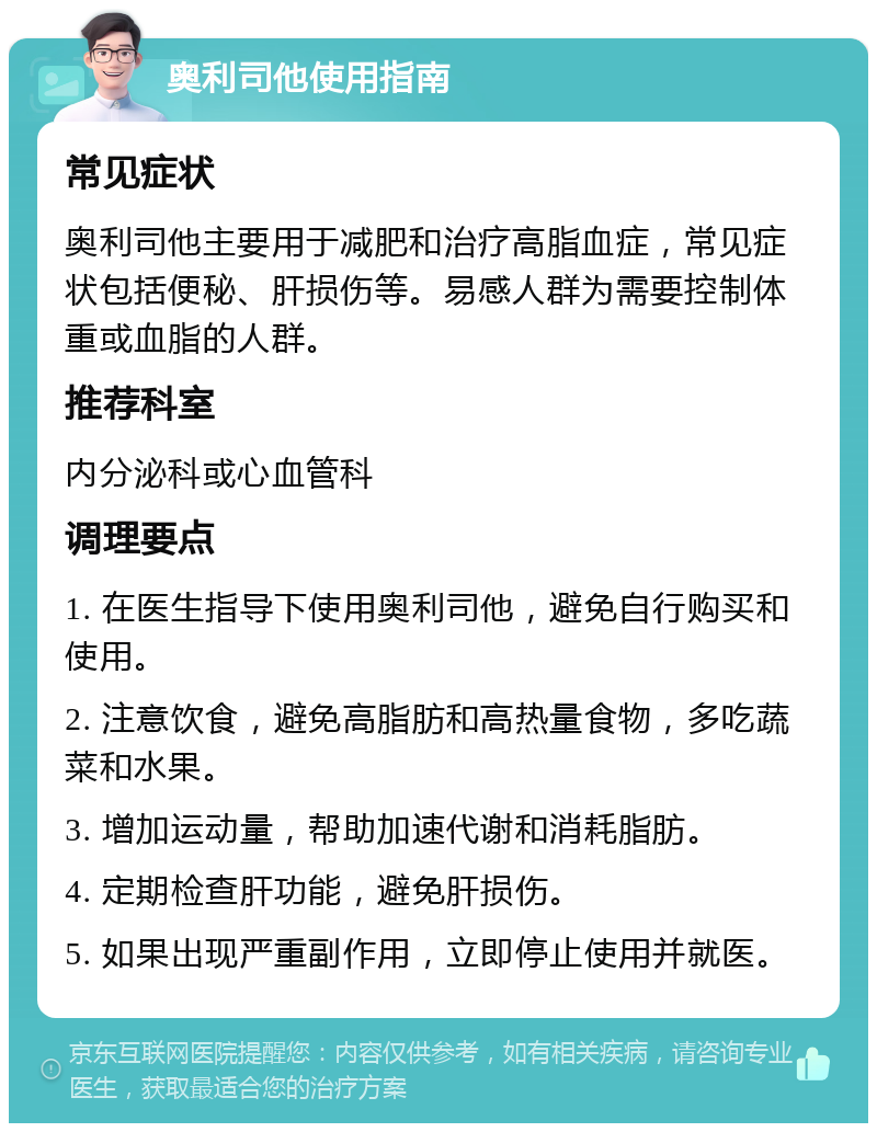 奥利司他使用指南 常见症状 奥利司他主要用于减肥和治疗高脂血症，常见症状包括便秘、肝损伤等。易感人群为需要控制体重或血脂的人群。 推荐科室 内分泌科或心血管科 调理要点 1. 在医生指导下使用奥利司他，避免自行购买和使用。 2. 注意饮食，避免高脂肪和高热量食物，多吃蔬菜和水果。 3. 增加运动量，帮助加速代谢和消耗脂肪。 4. 定期检查肝功能，避免肝损伤。 5. 如果出现严重副作用，立即停止使用并就医。