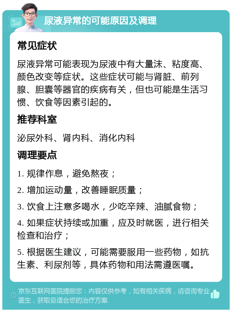 尿液异常的可能原因及调理 常见症状 尿液异常可能表现为尿液中有大量沫、粘度高、颜色改变等症状。这些症状可能与肾脏、前列腺、胆囊等器官的疾病有关，但也可能是生活习惯、饮食等因素引起的。 推荐科室 泌尿外科、肾内科、消化内科 调理要点 1. 规律作息，避免熬夜； 2. 增加运动量，改善睡眠质量； 3. 饮食上注意多喝水，少吃辛辣、油腻食物； 4. 如果症状持续或加重，应及时就医，进行相关检查和治疗； 5. 根据医生建议，可能需要服用一些药物，如抗生素、利尿剂等，具体药物和用法需遵医嘱。