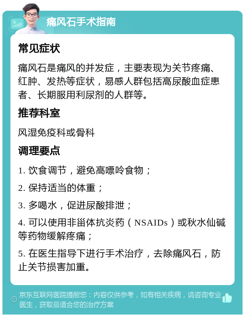 痛风石手术指南 常见症状 痛风石是痛风的并发症，主要表现为关节疼痛、红肿、发热等症状，易感人群包括高尿酸血症患者、长期服用利尿剂的人群等。 推荐科室 风湿免疫科或骨科 调理要点 1. 饮食调节，避免高嘌呤食物； 2. 保持适当的体重； 3. 多喝水，促进尿酸排泄； 4. 可以使用非甾体抗炎药（NSAIDs）或秋水仙碱等药物缓解疼痛； 5. 在医生指导下进行手术治疗，去除痛风石，防止关节损害加重。