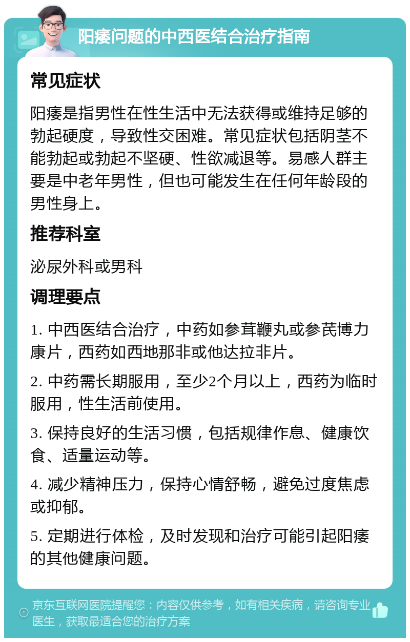 阳痿问题的中西医结合治疗指南 常见症状 阳痿是指男性在性生活中无法获得或维持足够的勃起硬度，导致性交困难。常见症状包括阴茎不能勃起或勃起不坚硬、性欲减退等。易感人群主要是中老年男性，但也可能发生在任何年龄段的男性身上。 推荐科室 泌尿外科或男科 调理要点 1. 中西医结合治疗，中药如参茸鞭丸或参芪博力康片，西药如西地那非或他达拉非片。 2. 中药需长期服用，至少2个月以上，西药为临时服用，性生活前使用。 3. 保持良好的生活习惯，包括规律作息、健康饮食、适量运动等。 4. 减少精神压力，保持心情舒畅，避免过度焦虑或抑郁。 5. 定期进行体检，及时发现和治疗可能引起阳痿的其他健康问题。