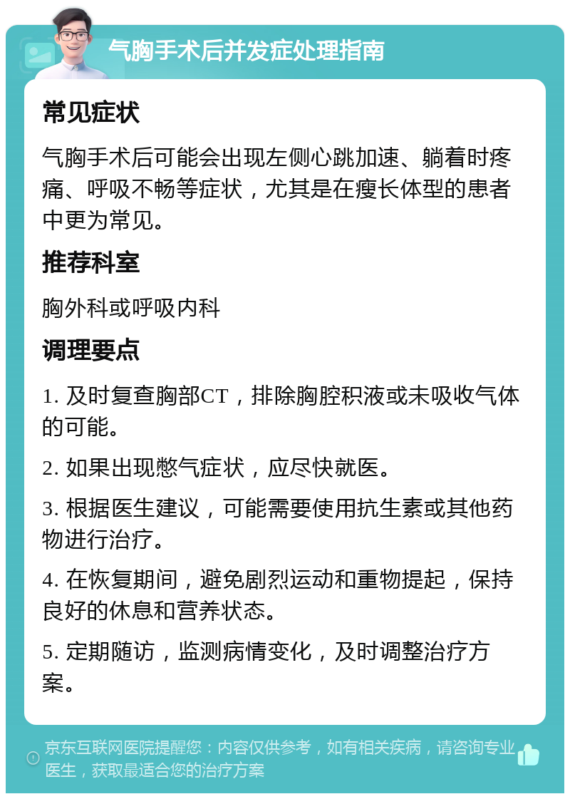 气胸手术后并发症处理指南 常见症状 气胸手术后可能会出现左侧心跳加速、躺着时疼痛、呼吸不畅等症状，尤其是在瘦长体型的患者中更为常见。 推荐科室 胸外科或呼吸内科 调理要点 1. 及时复查胸部CT，排除胸腔积液或未吸收气体的可能。 2. 如果出现憋气症状，应尽快就医。 3. 根据医生建议，可能需要使用抗生素或其他药物进行治疗。 4. 在恢复期间，避免剧烈运动和重物提起，保持良好的休息和营养状态。 5. 定期随访，监测病情变化，及时调整治疗方案。