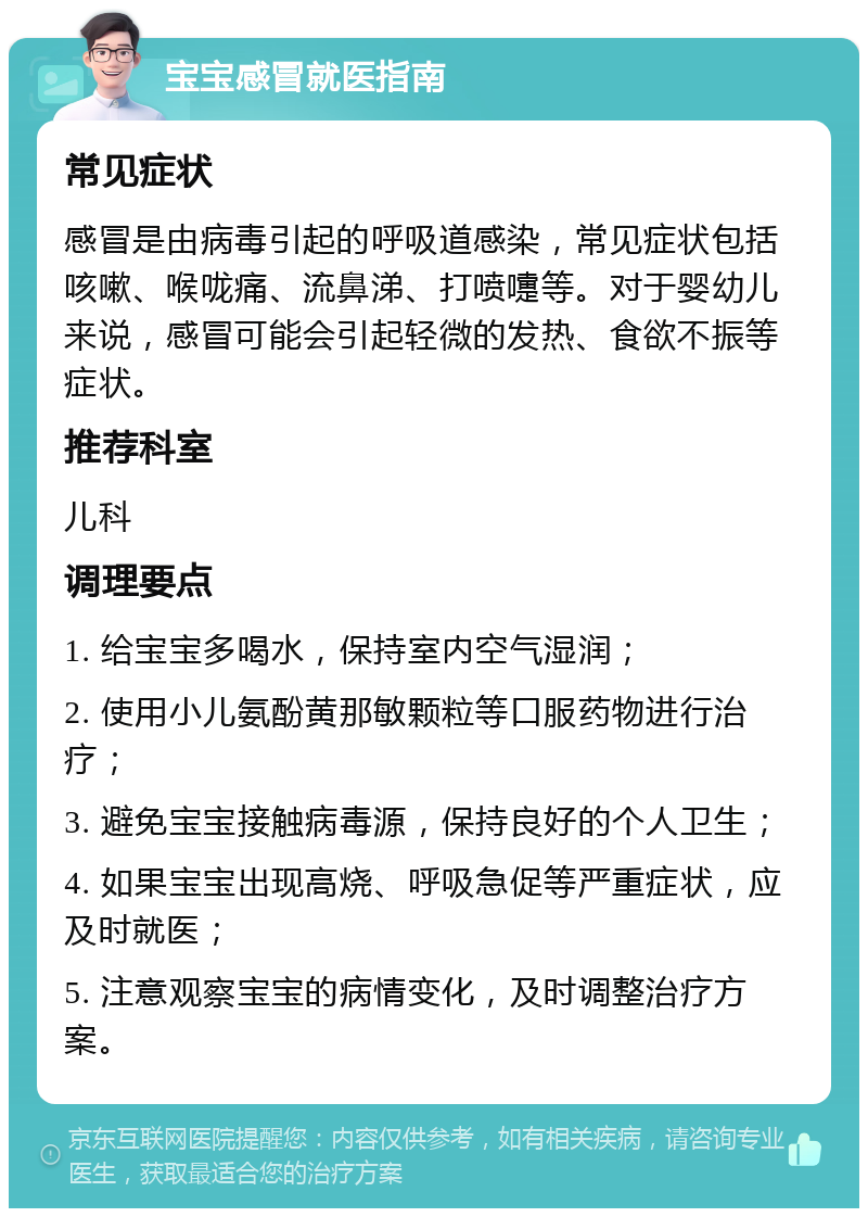 宝宝感冒就医指南 常见症状 感冒是由病毒引起的呼吸道感染，常见症状包括咳嗽、喉咙痛、流鼻涕、打喷嚏等。对于婴幼儿来说，感冒可能会引起轻微的发热、食欲不振等症状。 推荐科室 儿科 调理要点 1. 给宝宝多喝水，保持室内空气湿润； 2. 使用小儿氨酚黄那敏颗粒等口服药物进行治疗； 3. 避免宝宝接触病毒源，保持良好的个人卫生； 4. 如果宝宝出现高烧、呼吸急促等严重症状，应及时就医； 5. 注意观察宝宝的病情变化，及时调整治疗方案。