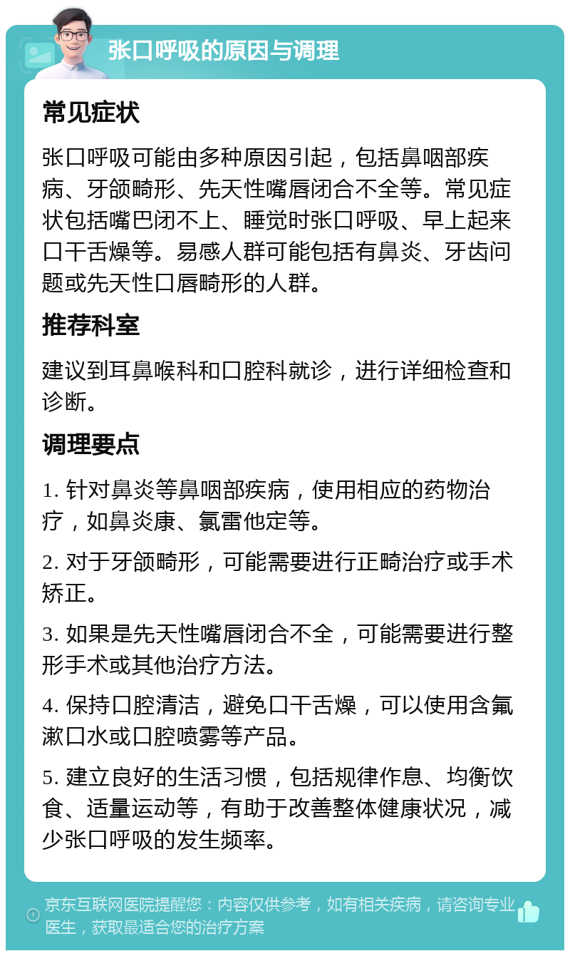 张口呼吸的原因与调理 常见症状 张口呼吸可能由多种原因引起，包括鼻咽部疾病、牙颌畸形、先天性嘴唇闭合不全等。常见症状包括嘴巴闭不上、睡觉时张口呼吸、早上起来口干舌燥等。易感人群可能包括有鼻炎、牙齿问题或先天性口唇畸形的人群。 推荐科室 建议到耳鼻喉科和口腔科就诊，进行详细检查和诊断。 调理要点 1. 针对鼻炎等鼻咽部疾病，使用相应的药物治疗，如鼻炎康、氯雷他定等。 2. 对于牙颌畸形，可能需要进行正畸治疗或手术矫正。 3. 如果是先天性嘴唇闭合不全，可能需要进行整形手术或其他治疗方法。 4. 保持口腔清洁，避免口干舌燥，可以使用含氟漱口水或口腔喷雾等产品。 5. 建立良好的生活习惯，包括规律作息、均衡饮食、适量运动等，有助于改善整体健康状况，减少张口呼吸的发生频率。