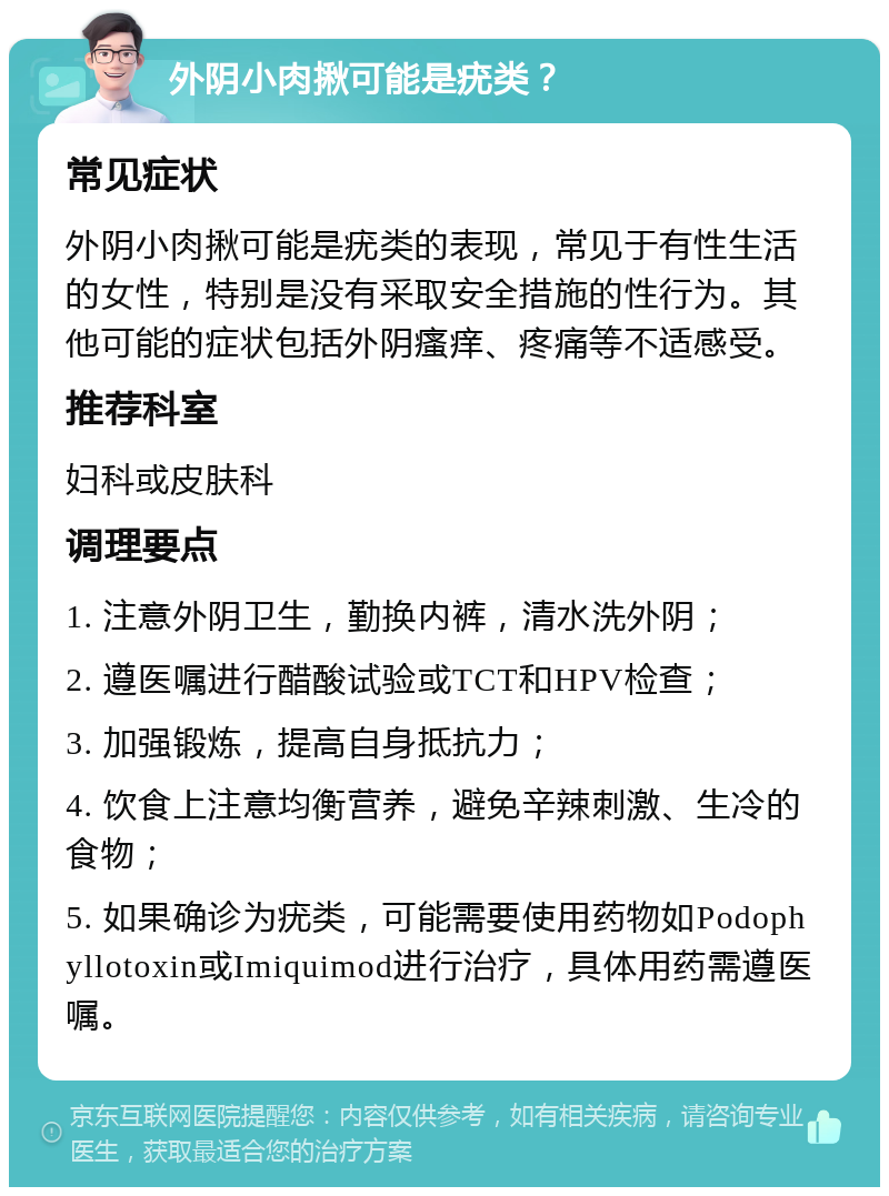 外阴小肉揪可能是疣类？ 常见症状 外阴小肉揪可能是疣类的表现，常见于有性生活的女性，特别是没有采取安全措施的性行为。其他可能的症状包括外阴瘙痒、疼痛等不适感受。 推荐科室 妇科或皮肤科 调理要点 1. 注意外阴卫生，勤换内裤，清水洗外阴； 2. 遵医嘱进行醋酸试验或TCT和HPV检查； 3. 加强锻炼，提高自身抵抗力； 4. 饮食上注意均衡营养，避免辛辣刺激、生冷的食物； 5. 如果确诊为疣类，可能需要使用药物如Podophyllotoxin或Imiquimod进行治疗，具体用药需遵医嘱。