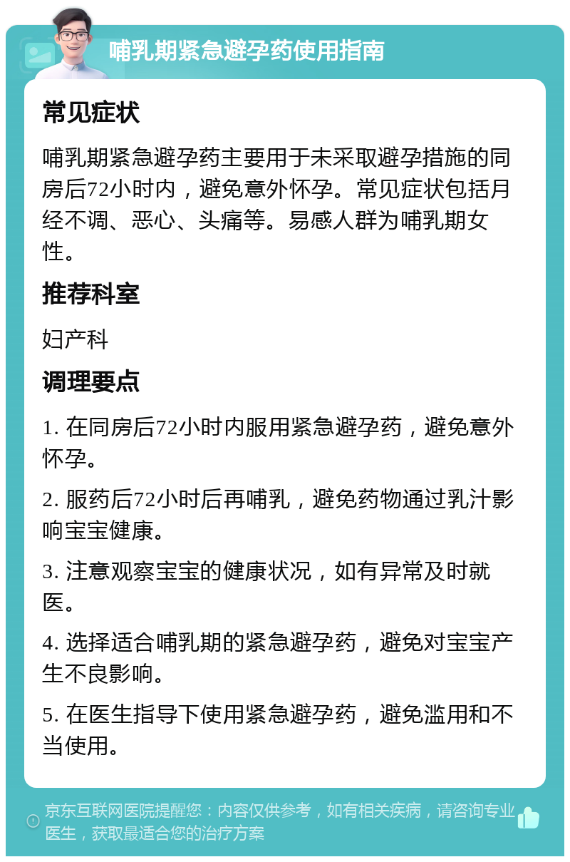 哺乳期紧急避孕药使用指南 常见症状 哺乳期紧急避孕药主要用于未采取避孕措施的同房后72小时内，避免意外怀孕。常见症状包括月经不调、恶心、头痛等。易感人群为哺乳期女性。 推荐科室 妇产科 调理要点 1. 在同房后72小时内服用紧急避孕药，避免意外怀孕。 2. 服药后72小时后再哺乳，避免药物通过乳汁影响宝宝健康。 3. 注意观察宝宝的健康状况，如有异常及时就医。 4. 选择适合哺乳期的紧急避孕药，避免对宝宝产生不良影响。 5. 在医生指导下使用紧急避孕药，避免滥用和不当使用。