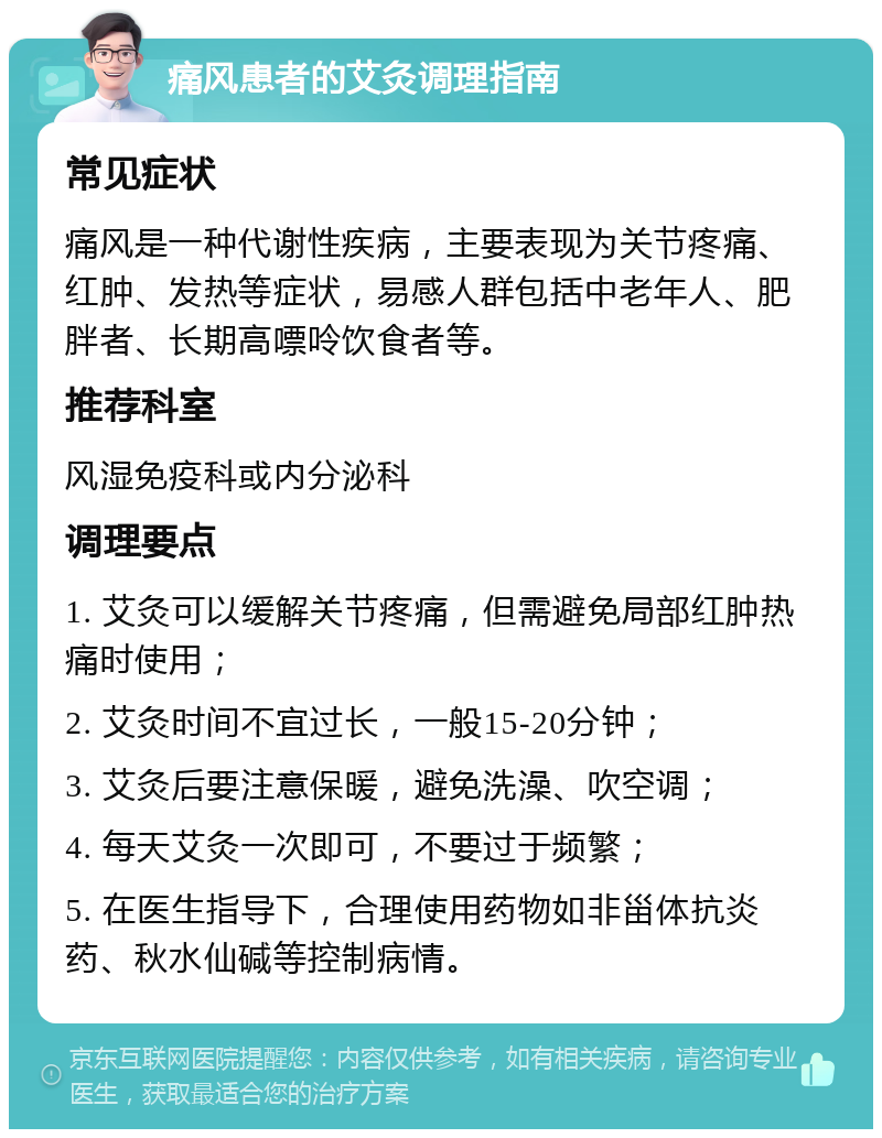 痛风患者的艾灸调理指南 常见症状 痛风是一种代谢性疾病，主要表现为关节疼痛、红肿、发热等症状，易感人群包括中老年人、肥胖者、长期高嘌呤饮食者等。 推荐科室 风湿免疫科或内分泌科 调理要点 1. 艾灸可以缓解关节疼痛，但需避免局部红肿热痛时使用； 2. 艾灸时间不宜过长，一般15-20分钟； 3. 艾灸后要注意保暖，避免洗澡、吹空调； 4. 每天艾灸一次即可，不要过于频繁； 5. 在医生指导下，合理使用药物如非甾体抗炎药、秋水仙碱等控制病情。