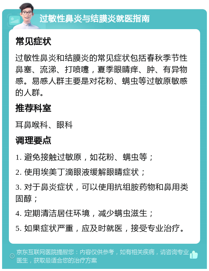 过敏性鼻炎与结膜炎就医指南 常见症状 过敏性鼻炎和结膜炎的常见症状包括春秋季节性鼻塞、流涕、打喷嚏，夏季眼睛痒、肿、有异物感。易感人群主要是对花粉、螨虫等过敏原敏感的人群。 推荐科室 耳鼻喉科、眼科 调理要点 1. 避免接触过敏原，如花粉、螨虫等； 2. 使用埃美丁滴眼液缓解眼睛症状； 3. 对于鼻炎症状，可以使用抗组胺药物和鼻用类固醇； 4. 定期清洁居住环境，减少螨虫滋生； 5. 如果症状严重，应及时就医，接受专业治疗。