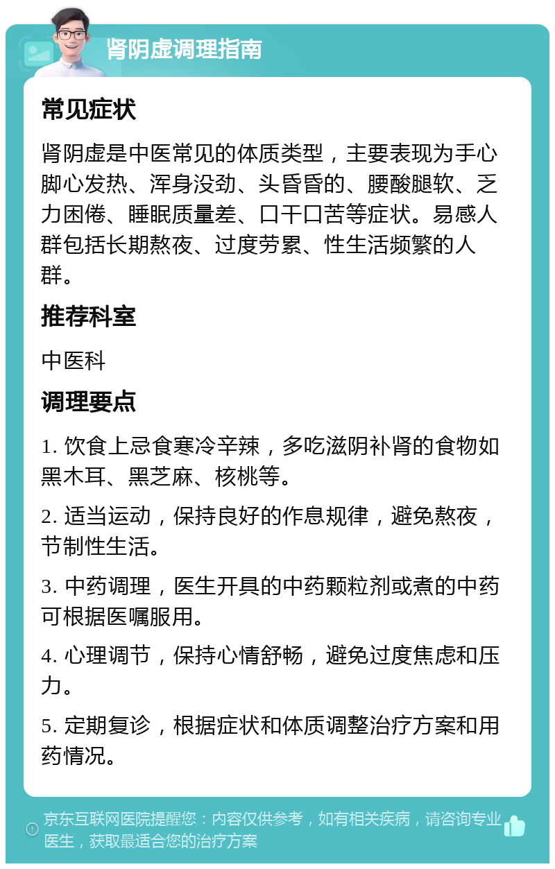 肾阴虚调理指南 常见症状 肾阴虚是中医常见的体质类型，主要表现为手心脚心发热、浑身没劲、头昏昏的、腰酸腿软、乏力困倦、睡眠质量差、口干口苦等症状。易感人群包括长期熬夜、过度劳累、性生活频繁的人群。 推荐科室 中医科 调理要点 1. 饮食上忌食寒冷辛辣，多吃滋阴补肾的食物如黑木耳、黑芝麻、核桃等。 2. 适当运动，保持良好的作息规律，避免熬夜，节制性生活。 3. 中药调理，医生开具的中药颗粒剂或煮的中药可根据医嘱服用。 4. 心理调节，保持心情舒畅，避免过度焦虑和压力。 5. 定期复诊，根据症状和体质调整治疗方案和用药情况。