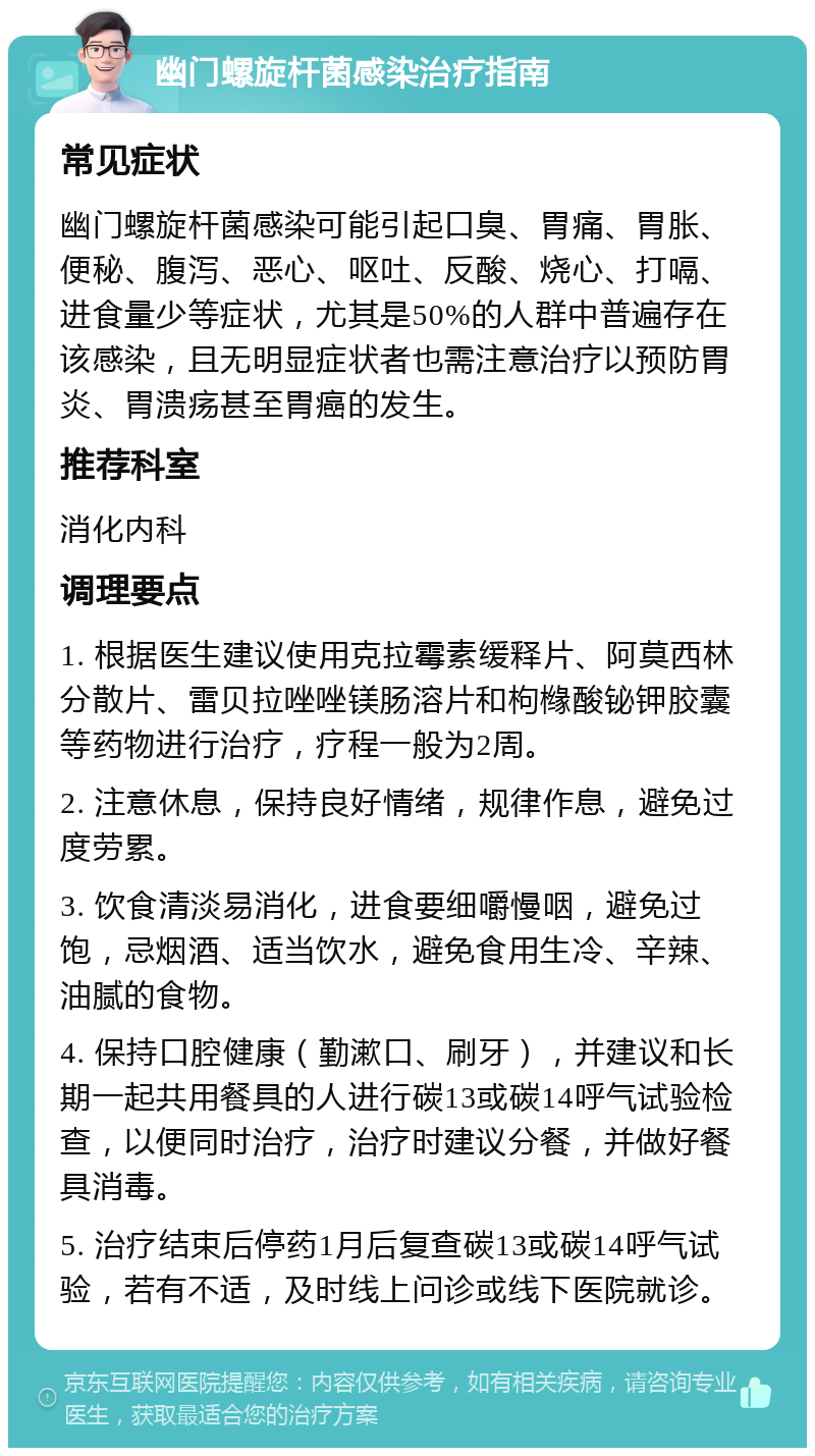 幽门螺旋杆菌感染治疗指南 常见症状 幽门螺旋杆菌感染可能引起口臭、胃痛、胃胀、便秘、腹泻、恶心、呕吐、反酸、烧心、打嗝、进食量少等症状，尤其是50%的人群中普遍存在该感染，且无明显症状者也需注意治疗以预防胃炎、胃溃疡甚至胃癌的发生。 推荐科室 消化内科 调理要点 1. 根据医生建议使用克拉霉素缓释片、阿莫西林分散片、雷贝拉唑唑镁肠溶片和枸橼酸铋钾胶囊等药物进行治疗，疗程一般为2周。 2. 注意休息，保持良好情绪，规律作息，避免过度劳累。 3. 饮食清淡易消化，进食要细嚼慢咽，避免过饱，忌烟酒、适当饮水，避免食用生冷、辛辣、油腻的食物。 4. 保持口腔健康（勤漱口、刷牙），并建议和长期一起共用餐具的人进行碳13或碳14呼气试验检查，以便同时治疗，治疗时建议分餐，并做好餐具消毒。 5. 治疗结束后停药1月后复查碳13或碳14呼气试验，若有不适，及时线上问诊或线下医院就诊。