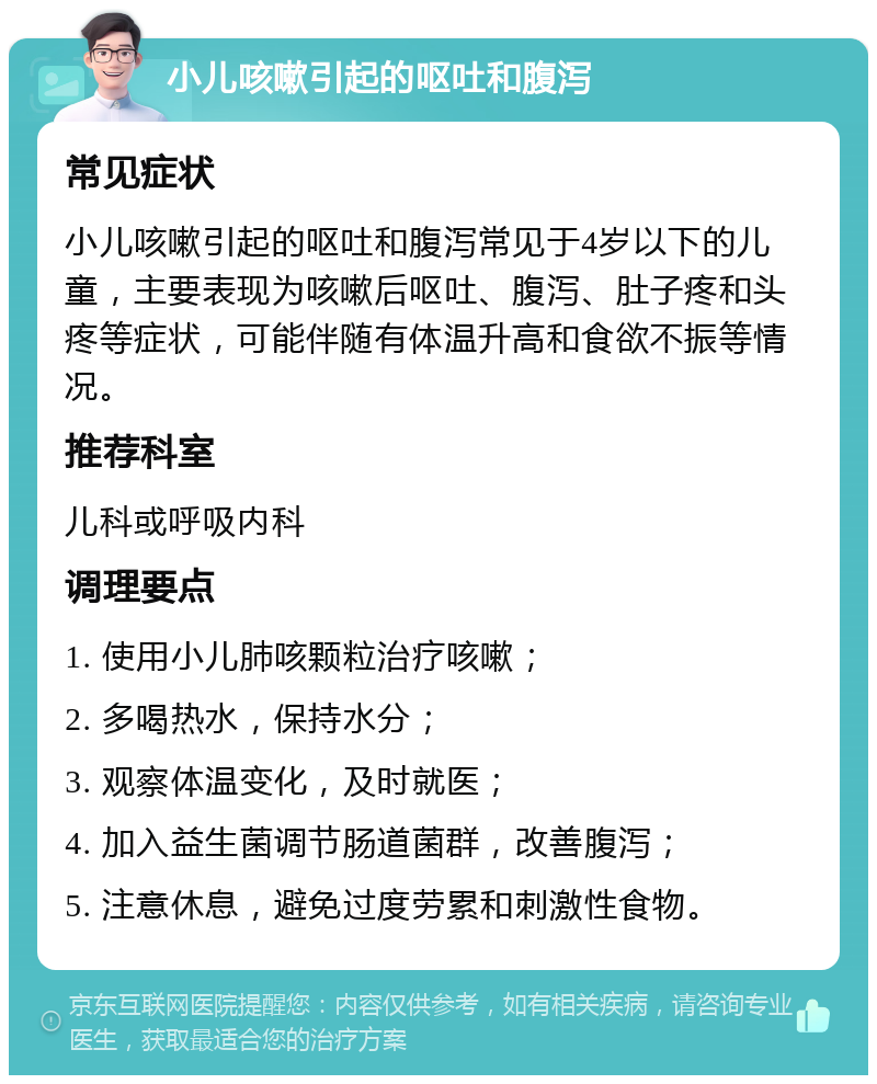 小儿咳嗽引起的呕吐和腹泻 常见症状 小儿咳嗽引起的呕吐和腹泻常见于4岁以下的儿童，主要表现为咳嗽后呕吐、腹泻、肚子疼和头疼等症状，可能伴随有体温升高和食欲不振等情况。 推荐科室 儿科或呼吸内科 调理要点 1. 使用小儿肺咳颗粒治疗咳嗽； 2. 多喝热水，保持水分； 3. 观察体温变化，及时就医； 4. 加入益生菌调节肠道菌群，改善腹泻； 5. 注意休息，避免过度劳累和刺激性食物。