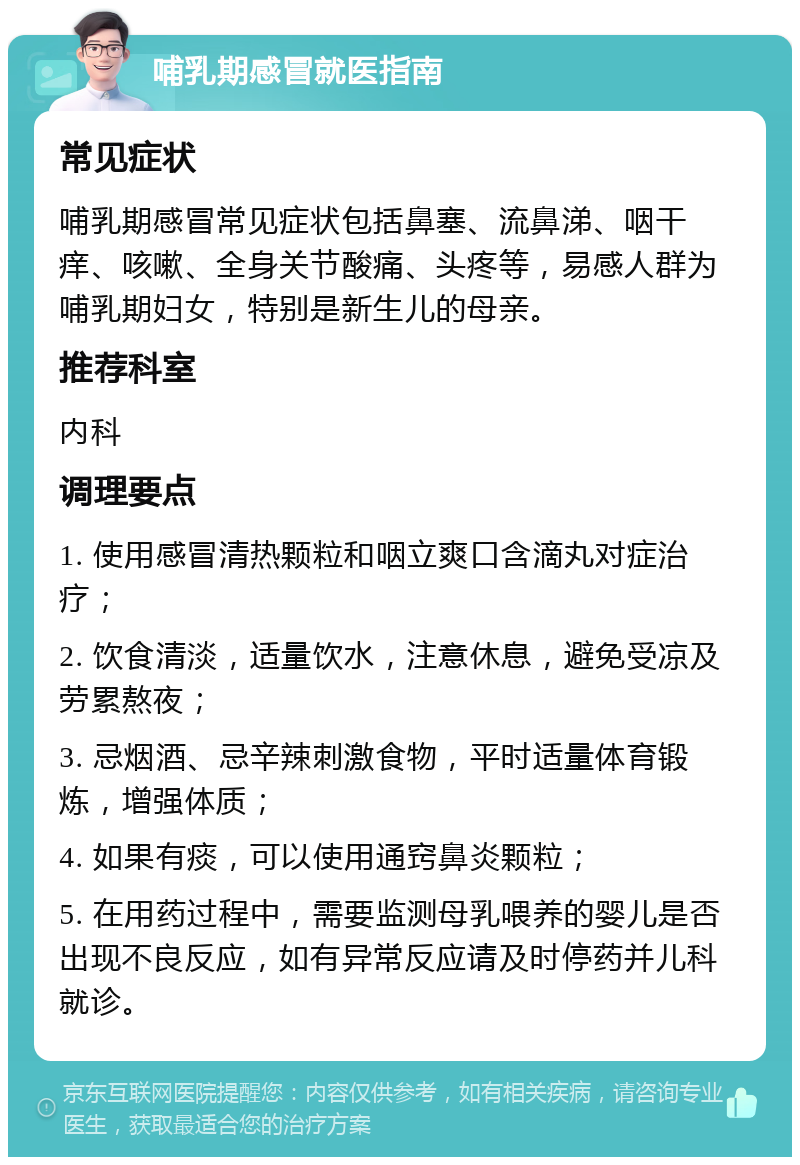 哺乳期感冒就医指南 常见症状 哺乳期感冒常见症状包括鼻塞、流鼻涕、咽干痒、咳嗽、全身关节酸痛、头疼等，易感人群为哺乳期妇女，特别是新生儿的母亲。 推荐科室 内科 调理要点 1. 使用感冒清热颗粒和咽立爽口含滴丸对症治疗； 2. 饮食清淡，适量饮水，注意休息，避免受凉及劳累熬夜； 3. 忌烟酒、忌辛辣刺激食物，平时适量体育锻炼，增强体质； 4. 如果有痰，可以使用通窍鼻炎颗粒； 5. 在用药过程中，需要监测母乳喂养的婴儿是否出现不良反应，如有异常反应请及时停药并儿科就诊。