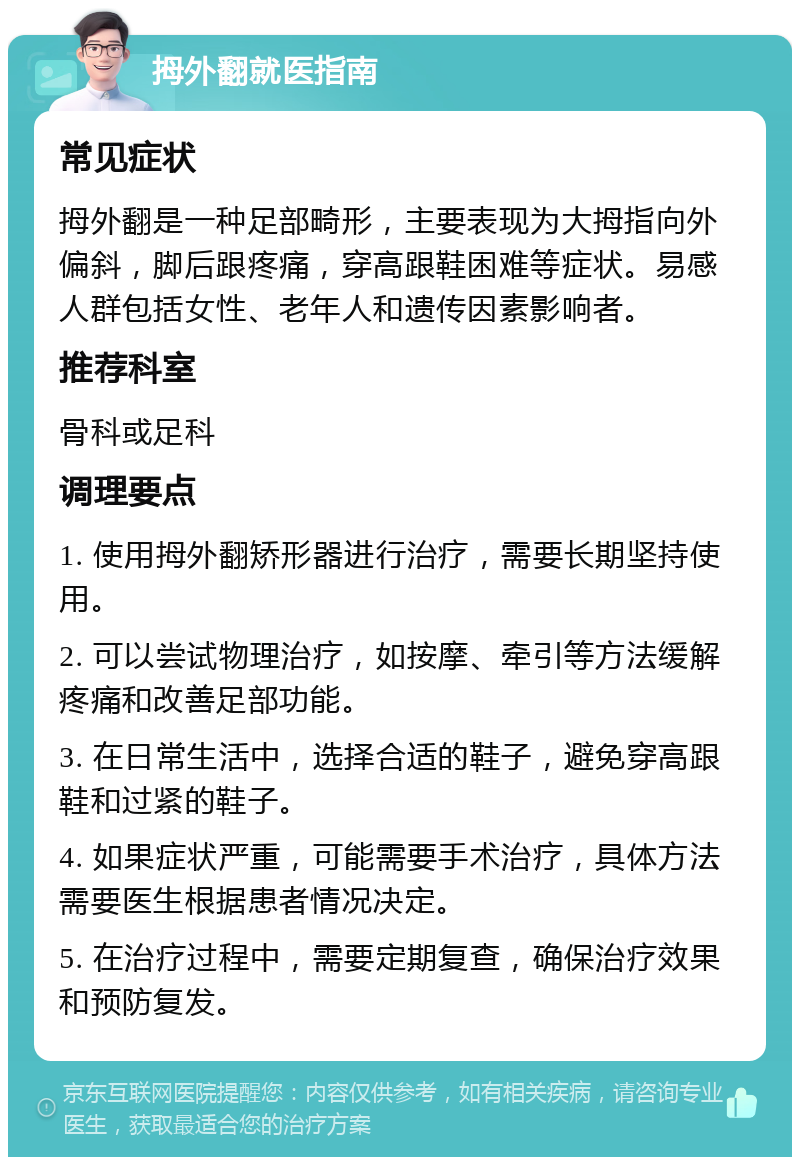 拇外翻就医指南 常见症状 拇外翻是一种足部畸形，主要表现为大拇指向外偏斜，脚后跟疼痛，穿高跟鞋困难等症状。易感人群包括女性、老年人和遗传因素影响者。 推荐科室 骨科或足科 调理要点 1. 使用拇外翻矫形器进行治疗，需要长期坚持使用。 2. 可以尝试物理治疗，如按摩、牵引等方法缓解疼痛和改善足部功能。 3. 在日常生活中，选择合适的鞋子，避免穿高跟鞋和过紧的鞋子。 4. 如果症状严重，可能需要手术治疗，具体方法需要医生根据患者情况决定。 5. 在治疗过程中，需要定期复查，确保治疗效果和预防复发。