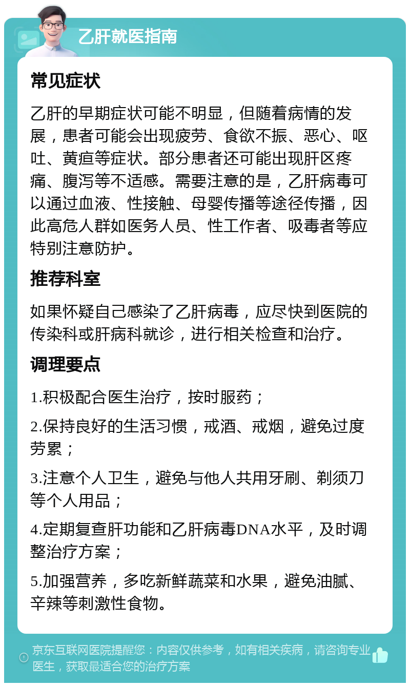 乙肝就医指南 常见症状 乙肝的早期症状可能不明显，但随着病情的发展，患者可能会出现疲劳、食欲不振、恶心、呕吐、黄疸等症状。部分患者还可能出现肝区疼痛、腹泻等不适感。需要注意的是，乙肝病毒可以通过血液、性接触、母婴传播等途径传播，因此高危人群如医务人员、性工作者、吸毒者等应特别注意防护。 推荐科室 如果怀疑自己感染了乙肝病毒，应尽快到医院的传染科或肝病科就诊，进行相关检查和治疗。 调理要点 1.积极配合医生治疗，按时服药； 2.保持良好的生活习惯，戒酒、戒烟，避免过度劳累； 3.注意个人卫生，避免与他人共用牙刷、剃须刀等个人用品； 4.定期复查肝功能和乙肝病毒DNA水平，及时调整治疗方案； 5.加强营养，多吃新鲜蔬菜和水果，避免油腻、辛辣等刺激性食物。