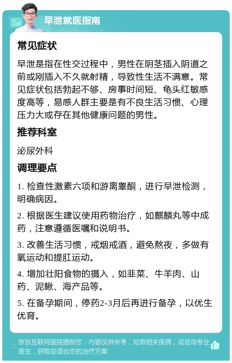 早泄就医指南 常见症状 早泄是指在性交过程中，男性在阴茎插入阴道之前或刚插入不久就射精，导致性生活不满意。常见症状包括勃起不够、房事时间短、龟头红敏感度高等，易感人群主要是有不良生活习惯、心理压力大或存在其他健康问题的男性。 推荐科室 泌尿外科 调理要点 1. 检查性激素六项和游离睾酮，进行早泄检测，明确病因。 2. 根据医生建议使用药物治疗，如麒麟丸等中成药，注意遵循医嘱和说明书。 3. 改善生活习惯，戒烟戒酒，避免熬夜，多做有氧运动和提肛运动。 4. 增加壮阳食物的摄入，如韭菜、牛羊肉、山药、泥鳅、海产品等。 5. 在备孕期间，停药2-3月后再进行备孕，以优生优育。