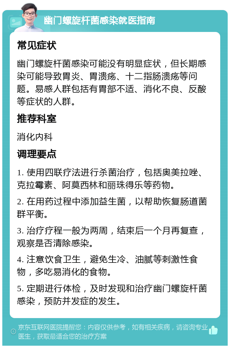 幽门螺旋杆菌感染就医指南 常见症状 幽门螺旋杆菌感染可能没有明显症状，但长期感染可能导致胃炎、胃溃疡、十二指肠溃疡等问题。易感人群包括有胃部不适、消化不良、反酸等症状的人群。 推荐科室 消化内科 调理要点 1. 使用四联疗法进行杀菌治疗，包括奥美拉唑、克拉霉素、阿莫西林和丽珠得乐等药物。 2. 在用药过程中添加益生菌，以帮助恢复肠道菌群平衡。 3. 治疗疗程一般为两周，结束后一个月再复查，观察是否清除感染。 4. 注意饮食卫生，避免生冷、油腻等刺激性食物，多吃易消化的食物。 5. 定期进行体检，及时发现和治疗幽门螺旋杆菌感染，预防并发症的发生。