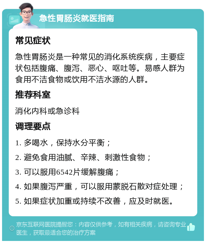 急性胃肠炎就医指南 常见症状 急性胃肠炎是一种常见的消化系统疾病，主要症状包括腹痛、腹泻、恶心、呕吐等。易感人群为食用不洁食物或饮用不洁水源的人群。 推荐科室 消化内科或急诊科 调理要点 1. 多喝水，保持水分平衡； 2. 避免食用油腻、辛辣、刺激性食物； 3. 可以服用6542片缓解腹痛； 4. 如果腹泻严重，可以服用蒙脱石散对症处理； 5. 如果症状加重或持续不改善，应及时就医。