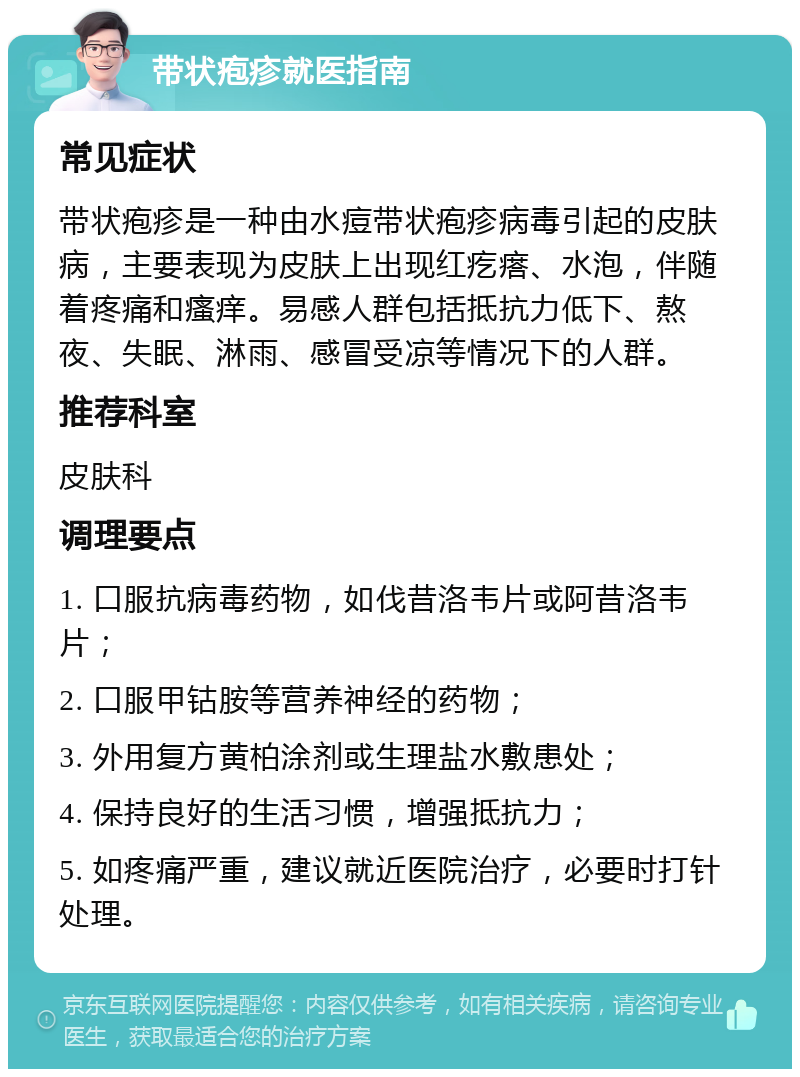 带状疱疹就医指南 常见症状 带状疱疹是一种由水痘带状疱疹病毒引起的皮肤病，主要表现为皮肤上出现红疙瘩、水泡，伴随着疼痛和瘙痒。易感人群包括抵抗力低下、熬夜、失眠、淋雨、感冒受凉等情况下的人群。 推荐科室 皮肤科 调理要点 1. 口服抗病毒药物，如伐昔洛韦片或阿昔洛韦片； 2. 口服甲钴胺等营养神经的药物； 3. 外用复方黄柏涂剂或生理盐水敷患处； 4. 保持良好的生活习惯，增强抵抗力； 5. 如疼痛严重，建议就近医院治疗，必要时打针处理。