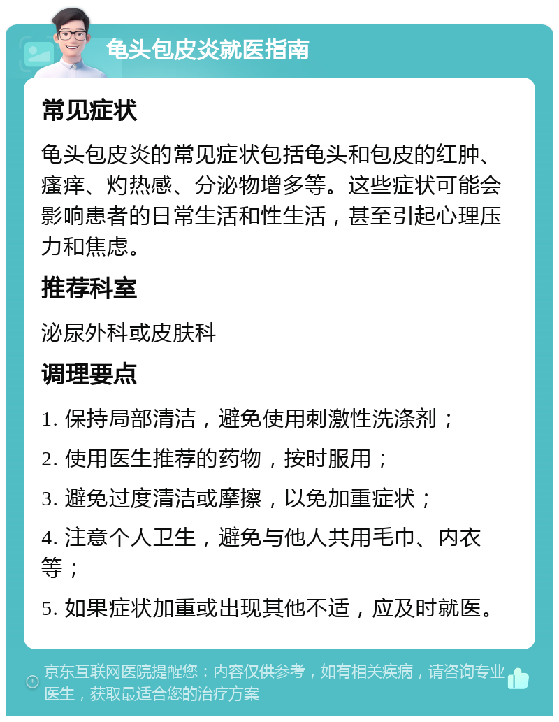 龟头包皮炎就医指南 常见症状 龟头包皮炎的常见症状包括龟头和包皮的红肿、瘙痒、灼热感、分泌物增多等。这些症状可能会影响患者的日常生活和性生活，甚至引起心理压力和焦虑。 推荐科室 泌尿外科或皮肤科 调理要点 1. 保持局部清洁，避免使用刺激性洗涤剂； 2. 使用医生推荐的药物，按时服用； 3. 避免过度清洁或摩擦，以免加重症状； 4. 注意个人卫生，避免与他人共用毛巾、内衣等； 5. 如果症状加重或出现其他不适，应及时就医。