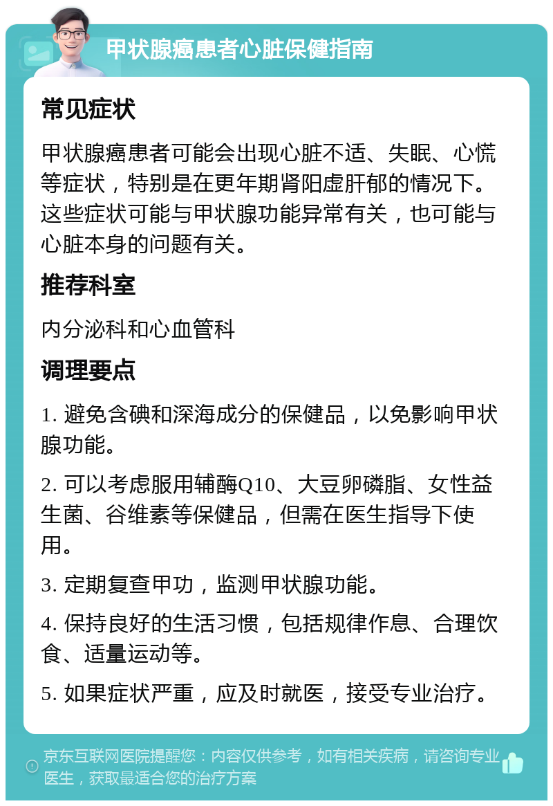 甲状腺癌患者心脏保健指南 常见症状 甲状腺癌患者可能会出现心脏不适、失眠、心慌等症状，特别是在更年期肾阳虚肝郁的情况下。这些症状可能与甲状腺功能异常有关，也可能与心脏本身的问题有关。 推荐科室 内分泌科和心血管科 调理要点 1. 避免含碘和深海成分的保健品，以免影响甲状腺功能。 2. 可以考虑服用辅酶Q10、大豆卵磷脂、女性益生菌、谷维素等保健品，但需在医生指导下使用。 3. 定期复查甲功，监测甲状腺功能。 4. 保持良好的生活习惯，包括规律作息、合理饮食、适量运动等。 5. 如果症状严重，应及时就医，接受专业治疗。