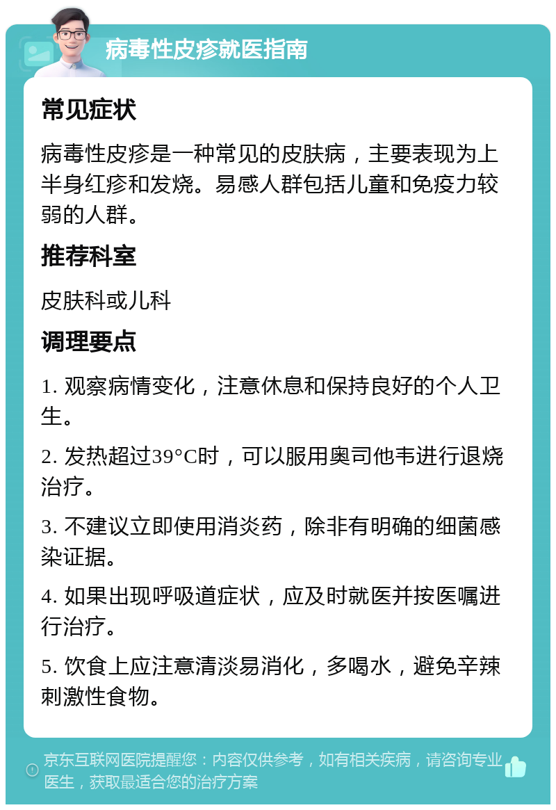 病毒性皮疹就医指南 常见症状 病毒性皮疹是一种常见的皮肤病，主要表现为上半身红疹和发烧。易感人群包括儿童和免疫力较弱的人群。 推荐科室 皮肤科或儿科 调理要点 1. 观察病情变化，注意休息和保持良好的个人卫生。 2. 发热超过39°C时，可以服用奥司他韦进行退烧治疗。 3. 不建议立即使用消炎药，除非有明确的细菌感染证据。 4. 如果出现呼吸道症状，应及时就医并按医嘱进行治疗。 5. 饮食上应注意清淡易消化，多喝水，避免辛辣刺激性食物。